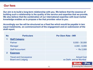 Our fees

Our aim is to build a long-term relationship with you. We believe that the essence of
building such a relationship is the quality of the service and expertise that we provide.
We also believe that the combination of our international expertise with local market
knowledge enables us to propose a fee that provides value to you.

Accordingly our fee will be structured as a fixed fee which would be payable in two
equal instalments, on commencement of the engagement and on submission of the
draft report.


  No                Particulars                        Per Diem Rate - INR
   1   Staff Category
       Partner                                                           8,000 - 30,000
       Manager                                                            4,000 - 6,000
       Staff Accountant                                                      ~ Rs 2,000
   2   Expenses

       Travel and Conveyance                                                 Actual Cost
       Board and Lodging                                       ex Delhi, and ex Mumbai


                                               13
 