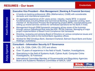 RESUMES - Our team                                                                          Credentials

                  Executive Vice President – Risk Management ( Banking & Financial Services)
                     A hands-on banking professional {BSc (Mathematics), CAIIB} with considerable
                      domestic and international experience
 Kashi Banerjee



                     An aggregate experience of 24+ years across industry, mainly BFSI in several
                      functional areas including Retail and Commercial Banking, Corporate Lending, team
                      member of the Business Process Re-Engineering project (BPR); conceptualizing and
                      setting up shared services centres for centralized operations for the Bank in India.
                     Management through ERM framework overseeing all key areas of the business
                      through various Operational Risk tools like KRI / RCSA matrices. Managing of major
                      project implementation of Basel II and Compliance risk framework
                     Directing, reviewing and advising Board of Directors on various compliance issues and
                      representing the bank to the Central Bank regulatory offices.
                     Worked for ANZ Grindlays Bank, Standard Chartered, Bahraini Saudi Bank and Dubai
                      Holdings ( subsidiary)
                  Consultant – Information Security & IT Governance
 Anjay Agarwal




                   LLB, CA, CISA, CWA, CS, CFE and others

                   Over 15 years of experience in the field of Audit, Taxation, Investigations.

                   Specializing in the field of Systems Audit, Cybrex Audit, Computer Crime
                     Investigations, IS Forensics
                   International Committee Member of Governmental and Regulatory Agencies
                     Board and Academic Relations Committee of ISACA, USA


                                                          17
 