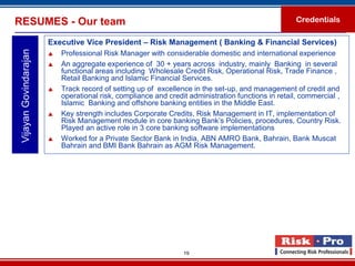 RESUMES - Our team                                                                                   Credentials

                        Executive Vice President – Risk Management ( Banking & Financial Services)
 Vijayan Govindarajan

                           Professional Risk Manager with considerable domestic and international experience
                           An aggregate experience of 30 + years across industry, mainly Banking in several
                            functional areas including Wholesale Credit Risk, Operational Risk, Trade Finance ,
                            Retail Banking and Islamic Financial Services.
                           Track record of setting up of excellence in the set-up, and management of credit and
                            operational risk, compliance and credit administration functions in retail, commercial ,
                            Islamic Banking and offshore banking entities in the Middle East.
                           Key strength includes Corporate Credits, Risk Management in IT, implementation of
                            Risk Management module in core banking Bank’s Policies, procedures, Country Risk.
                            Played an active role in 3 core banking software implementations
                           Worked for a Private Sector Bank in India, ABN AMRO Bank, Bahrain, Bank Muscat
                            Bahrain and BMI Bank Bahrain as AGM Risk Management.




                                                                  19
 