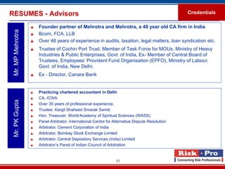 RESUMES - Advisors                                                                                 Credentials

                      Founder partner of Mehrotra and Mehrotra, a 48 year old CA firm in India
 Mr. MP Mehrotra

                      Bcom, FCA, LLB
                      Over 48 years of experience in audits, taxation, legal matters, loan syndication etc.
                      Trustee of Cochin Port Trust, Member of Task Force for MOUs, Ministry of Heavy
                       Industries & Public Enterprises, Govt. of India, Ex- Member of Central Board of
                       Trustees, Employees’ Provident Fund Organisation (EPFO), Ministry of Labour,
                       Govt. of India, New Delhi.
                      Ex - Director, Canara Bank


                      Practicing chartered accountant in Delhi
                      CA, ICWA
 Mr. PK Gupta




                      Over 35 years of professional experience.
                      Trustee, Kargil Shaheed Smarak Samiti
                      Hon. Treasurer, World Academy of Spiritual Sciences (WASS).
                      Panel Arbitrator, International Centre for Alternative Dispute Resolution
                      Arbitrator, Cement Corporation of India
                      Arbitrator, Bombay Stock Exchange Limited
                      Arbitrator, Central Depository Services (India) Limited
                      Arbitrator’s Panel of Indian Council of Arbitration


                                                                   21
 