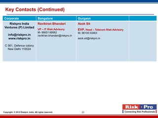 Key Contacts (Continued)
 Corporate                           Bangalore                       Gurgaon
    Riskpro India                    Ravikiran Bhandari              Asok Sit
 Ventures (P) Limited
                                     VP – IT Risk Advisory           EVP, Head – Telecom Risk Advisory
                                     M- 99001 69562                  M- 98105 03463
     info@riskpro.in                 ravikiran.bhandari@riskpro.in
     www.riskpro.in                                                  asok.sit@riskpro.in

 C 561, Defence colony
   New Delhi 110024




Copyright- © 2012 Riskpro ,India .All rights reserved.                  23
 