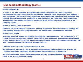 Our audit methodology (cont..)
RISK ASSESSMENT
In order to run your business, you develop processes to manage the factors that drive
performance and help control internal and external risks that could prevent you from meeting
your objectives. We focus on those processes where significant risks have been identified and
discuss with management its perception of how these risks are controlled. This phase of our
work enables us to obtain information on the processes supporting the achievement of the
company’s goals.
AUDIT STRATEGY AND PLANNING
Based on the understanding of business and risk assessment we devise the audit strategy. We
then develop detailed audit programs to test the transactions, processes and balances.
AUDIT FIELD WORK
The audit test work flows from strategic planning and risk assessment. The key element is to
review and test the high level controls embedded in your processes, as significant weaknesses
in your key processes could cost, both in terms of financial impact and reputational damage. We
also carry out necessary substantive audit procedures.

DEALING WITH CRITICAL ISSUES AND REPORTING
We identify and discuss all critical issues with management. We then determine whether the
Company’s financial statements and related disclosures meet our expectations.
We provide the audit report, management letter and any other deliverables and formally present
these to the Audit Committee / Board.
                                                 28
 