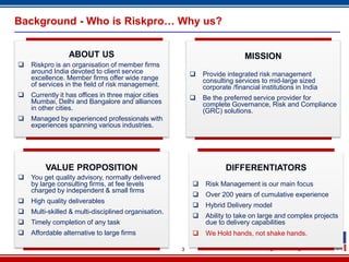 Background - Who is Riskpro… Why us?


                 ABOUT US                                                    MISSION
   Riskpro is an organisation of member firms
    around India devoted to client service                   Provide integrated risk management
    excellence. Member firms offer wide range                 consulting services to mid-large sized
    of services in the field of risk management.              corporate /financial institutions in India
   Currently it has offices in three major cities           Be the preferred service provider for
    Mumbai, Delhi and Bangalore and alliances                 complete Governance, Risk and Compliance
    in other cities.                                          (GRC) solutions.
   Managed by experienced professionals with
    experiences spanning various industries.




         VALUE PROPOSITION                                            DIFFERENTIATORS
   You get quality advisory, normally delivered
    by large consulting firms, at fee levels                  Risk Management is our main focus
    charged by independent & small firms
                                                              Over 200 years of cumulative experience
   High quality deliverables
                                                              Hybrid Delivery model
   Multi-skilled & multi-disciplined organisation.
                                                              Ability to take on large and complex projects
   Timely completion of any task                              due to delivery capabilities
   Affordable alternative to large firms                     We Hold hands, not shake hands.

                                                      3
 