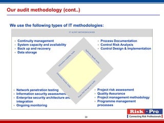 Our audit methodology (cont..)


 We use the following types of IT methodologies:
                                          IT AUDIT METHODOLOGIES


      Continuity management                                        Process Documentation
      System capacity and availability                             Control Risk Analysis
      Back up and recovery                                         Control Design & Implementation
      Data storage




   Network penetration testing                                   Project risk assessment
   Information security assessment                               Quality Assurance
   Enterprise security architecture and                          Project management methodology
    integration                                                   Programme management
   Ongoing monitoring                                             processes


                                                       30
 