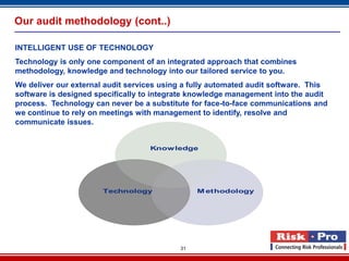Our audit methodology (cont..)

INTELLIGENT USE OF TECHNOLOGY
Technology is only one component of an integrated approach that combines
methodology, knowledge and technology into our tailored service to you.
We deliver our external audit services using a fully automated audit software. This
software is designed specifically to integrate knowledge management into the audit
process. Technology can never be a substitute for face-to-face communications and
we continue to rely on meetings with management to identify, resolve and
communicate issues.


                                   Know ledge




                       Technology               M ethodology




                                           31
 
