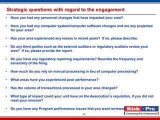 Strategic questions with regard to the engagement
•   Have you had any personnel changes that have impacted your area?

•   Have you had any computer system/computer software changes and are any projected
    for your area?

•   Has your area experienced any losses in recent years? If so, please describe.

•   Do any third parties such as the external auditors or regulatory auditors review your
    area? If so, please provide the report.

•   Do you have any regulatory reporting requirements? Describe the frequency and
    sensitivity of the filing.

•   How much do you rely on manual processing in lieu of computer processing?

•   What areas have you experienced poor performance?

•   Has the volume of transactions processed in your area changed?

•   What type of impact could your unit have on the Association’s reputation, if you did not
    meet your mission?

•   Do you have any Program performance issues that you want reviewed?
                                                32
 