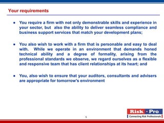 Your requirements

  ● You require a firm with not only demonstrable skills and experience in
    your sector, but also the ability to deliver seamless compliance and
    business support services that match your development plans;

  ● You also wish to work with a firm that is personable and easy to deal
    with. While we operate in an environment that demands honed
    technical ability and a degree of formality, arising from the
    professional standards we observe, we regard ourselves as a flexible
    and responsive team that has client relationships at its heart; and

  ● You, also wish to ensure that your auditors, consultants and advisers
    are appropriate for tomorrow's environment.




                                      5
 