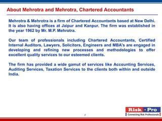 About Mehrotra and Mehrotra, Chartered Accountants

Mehrotra & Mehrotra is a firm of Chartered Accountants based at New Delhi.
It is also having offices at Jaipur and Kanpur. The firm was established in
the year 1962 by Mr. M.P. Mehrotra.

Our team of professionals including Chartered Accountants, Certified
Internal Auditors, Lawyers, Solicitors, Engineers and MBA's are engaged in
developing and refining new processes and methodologies to offer
excellent quality services to our esteemed clients.

The firm has provided a wide gamut of services like Accounting Services,
Auditing Services, Taxation Services to the clients both within and outside
India.




                                      7
 