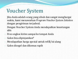 Voucher System
    Jika Anda adalah orang yang sibuk dan sangat menghargai
    waktu, kami menawarkan Program Voucher System Solution
    dengan pengiriman terjadwal.
    Dengan Voucher System Anda mendapatkan keuntungan
    sbb:
-   Free ongkos kirim sampai ke tempat Anda
-   Galon bisa dipinjamkan*
-   Mendapatkan harga spesial untuk refill/isi ulang
-   Galon disegel dan dikemas rapih
 