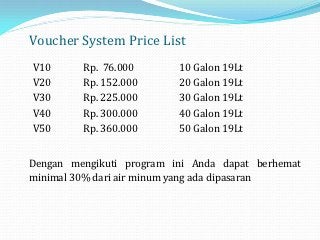 Voucher System Price List
V10      Rp. 76.000       10 Galon 19Lt
V20      Rp. 152.000      20 Galon 19Lt
V30      Rp. 225.000      30 Galon 19Lt
V40      Rp. 300.000      40 Galon 19Lt
V50      Rp. 360.000      50 Galon 19Lt


Dengan mengikuti program ini Anda dapat berhemat
minimal 30% dari air minum yang ada dipasaran
 