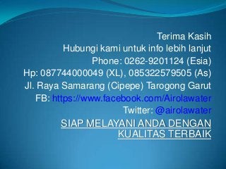 Terima Kasih
          Hubungi kami untuk info lebih lanjut
                 Phone: 0262-9201124 (Esia)
Hp: 087744000049 (XL), 085322579505 (As)
Jl. Raya Samarang (Cipepe) Tarogong Garut
   FB: https://www.facebook.com/Airolawater
                       Twitter: @airolawater
         SIAP MELAYANI ANDA DENGAN
                   KUALITAS TERBAIK
 