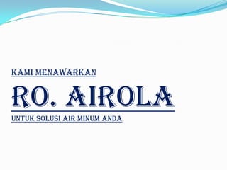 Perbandingan Air Mineral Dan Reverse
Osmosis Airola
    NO            Keterangan             Air Mineral         RO Airola

                                      TDS tinggi > 100   TDS rendah < 10
1        TDS (Total Disolved Solid)
                                      ppm                ppm

2        Rasa                         Hambar             Segar

3        pH (Power of Hidrogen)       6,5 – 8,5          7

4        Bakteri & Virus              Ultraviolet        Membran

5        Hasil Elektrolisa            Mineral Anorganik Air Murni
 