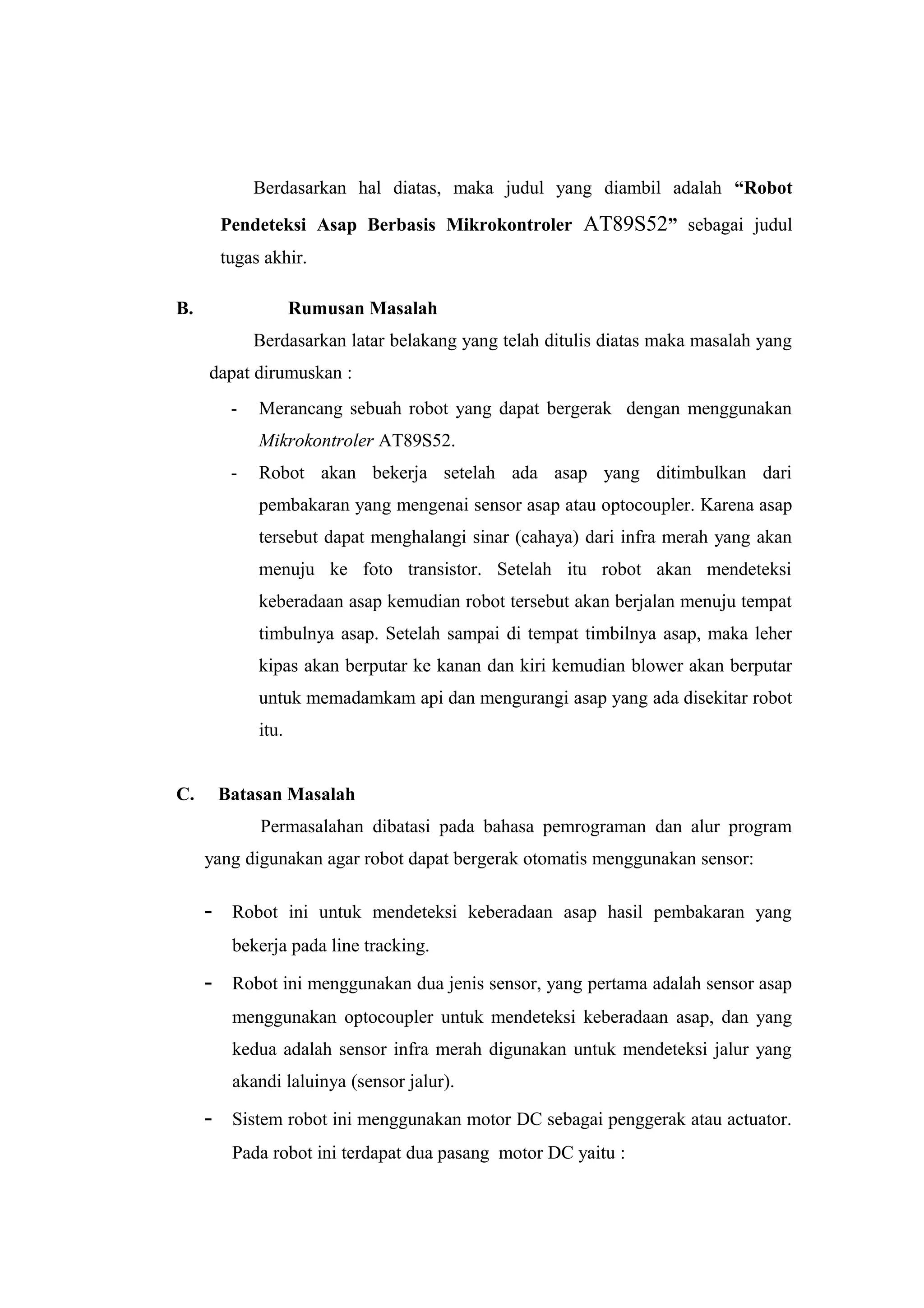 Berdasarkan hal diatas, maka judul yang diambil adalah “Robot
         Pendeteksi Asap Berbasis Mikrokontroler AT89S52” sebagai judul
         tugas akhir.

B.                   Rumusan Masalah
              Berdasarkan latar belakang yang telah ditulis diatas maka masalah yang
     dapat dirumuskan :
          -   Merancang sebuah robot yang dapat bergerak dengan menggunakan
              Mikrokontroler AT89S52.
          -   Robot akan bekerja setelah ada asap yang ditimbulkan dari
              pembakaran yang mengenai sensor asap atau optocoupler. Karena asap
              tersebut dapat menghalangi sinar (cahaya) dari infra merah yang akan
              menuju ke foto transistor. Setelah itu robot akan mendeteksi
              keberadaan asap kemudian robot tersebut akan berjalan menuju tempat
              timbulnya asap. Setelah sampai di tempat timbilnya asap, maka leher
              kipas akan berputar ke kanan dan kiri kemudian blower akan berputar
              untuk memadamkam api dan mengurangi asap yang ada disekitar robot
              itu.


C.       Batasan Masalah
              Permasalahan dibatasi pada bahasa pemrograman dan alur program
     yang digunakan agar robot dapat bergerak otomatis menggunakan sensor:

     -    Robot ini untuk mendeteksi keberadaan asap hasil pembakaran yang
          bekerja pada line tracking.

     -    Robot ini menggunakan dua jenis sensor, yang pertama adalah sensor asap
          menggunakan optocoupler untuk mendeteksi keberadaan asap, dan yang
          kedua adalah sensor infra merah digunakan untuk mendeteksi jalur yang
          akandi laluinya (sensor jalur).

     -    Sistem robot ini menggunakan motor DC sebagai penggerak atau actuator.
          Pada robot ini terdapat dua pasang motor DC yaitu :
 