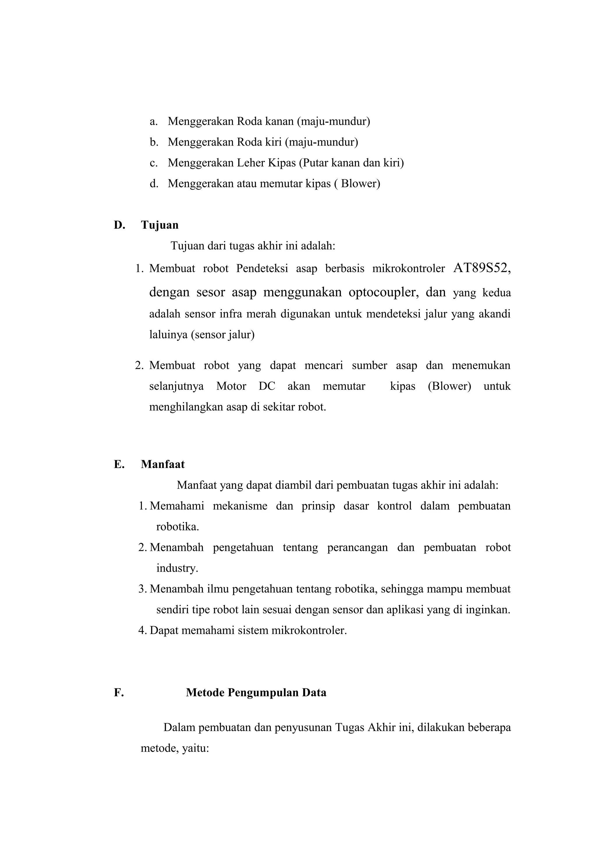a. Menggerakan Roda kanan (maju-mundur)
       b. Menggerakan Roda kiri (maju-mundur)
       c. Menggerakan Leher Kipas (Putar kanan dan kiri)
       d. Menggerakan atau memutar kipas ( Blower)


D.   Tujuan
           Tujuan dari tugas akhir ini adalah:
     1. Membuat robot Pendeteksi asap berbasis mikrokontroler AT89S52,

       dengan sesor asap menggunakan optocoupler, dan yang kedua
       adalah sensor infra merah digunakan untuk mendeteksi jalur yang akandi
       laluinya (sensor jalur)

     2. Membuat robot yang dapat mencari sumber asap dan menemukan
       selanjutnya    Motor      DC   akan   memutar     kipas   (Blower)    untuk
       menghilangkan asap di sekitar robot.



E.   Manfaat
             Manfaat yang dapat diambil dari pembuatan tugas akhir ini adalah:
     1. Memahami mekanisme dan prinsip dasar kontrol dalam pembuatan
        robotika.
     2. Menambah pengetahuan tentang perancangan dan pembuatan robot
        industry.
     3. Menambah ilmu pengetahuan tentang robotika, sehingga mampu membuat
        sendiri tipe robot lain sesuai dengan sensor dan aplikasi yang di inginkan.
     4. Dapat memahami sistem mikrokontroler.




F.             Metode Pengumpulan Data

          Dalam pembuatan dan penyusunan Tugas Akhir ini, dilakukan beberapa
     metode, yaitu:
 