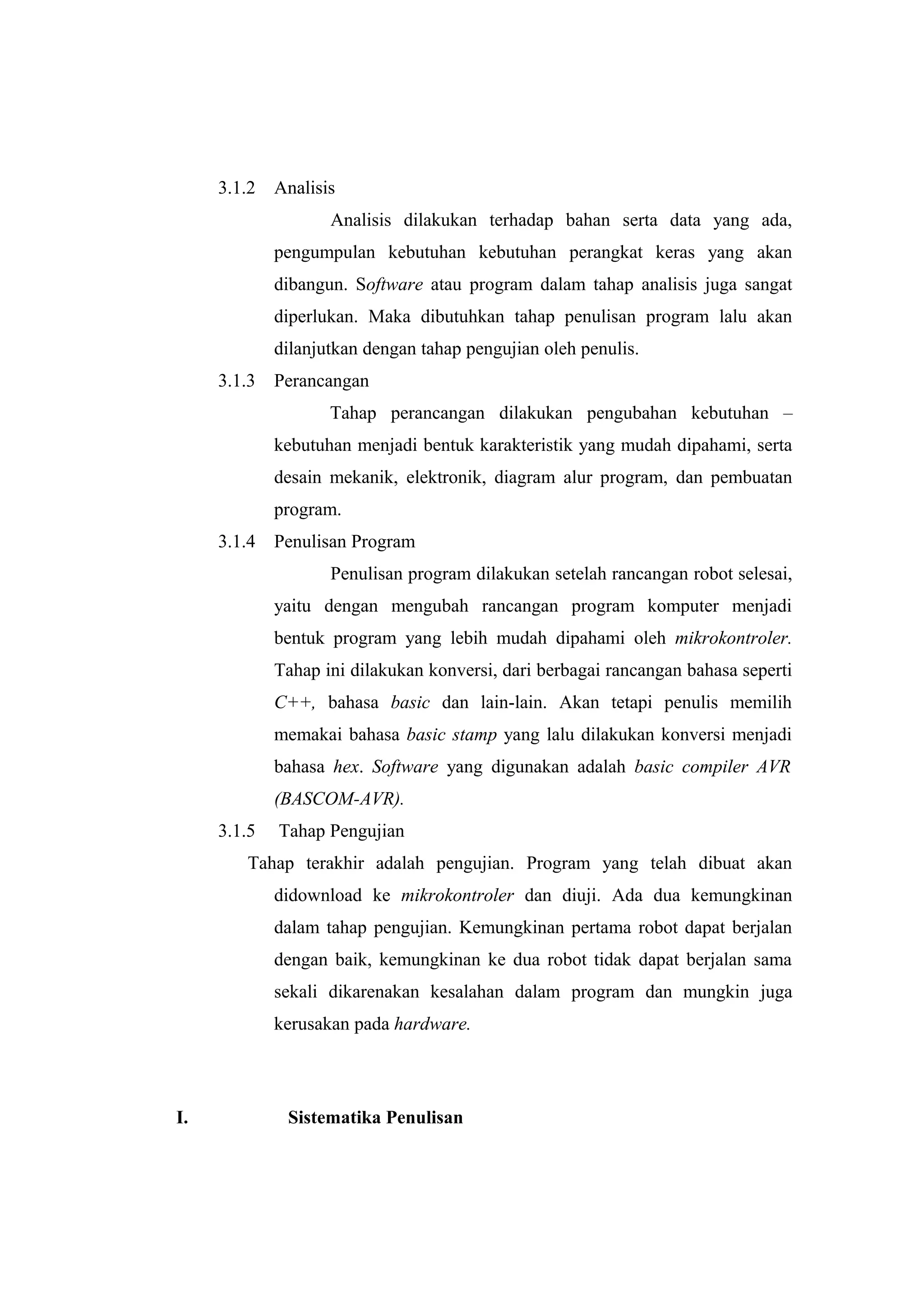 3.1.2   Analisis
                    Analisis dilakukan terhadap bahan serta data yang ada,
             pengumpulan kebutuhan kebutuhan perangkat keras yang akan
             dibangun. Software atau program dalam tahap analisis juga sangat
             diperlukan. Maka dibutuhkan tahap penulisan program lalu akan
             dilanjutkan dengan tahap pengujian oleh penulis.
     3.1.3   Perancangan
                    Tahap perancangan dilakukan pengubahan kebutuhan –
             kebutuhan menjadi bentuk karakteristik yang mudah dipahami, serta
             desain mekanik, elektronik, diagram alur program, dan pembuatan
             program.
     3.1.4   Penulisan Program
                    Penulisan program dilakukan setelah rancangan robot selesai,
             yaitu dengan mengubah rancangan program komputer menjadi
             bentuk program yang lebih mudah dipahami oleh mikrokontroler.
             Tahap ini dilakukan konversi, dari berbagai rancangan bahasa seperti
             C++, bahasa basic dan lain-lain. Akan tetapi penulis memilih
             memakai bahasa basic stamp yang lalu dilakukan konversi menjadi
             bahasa hex. Software yang digunakan adalah basic compiler AVR
             (BASCOM-AVR).
     3.1.5   Tahap Pengujian
        Tahap terakhir adalah pengujian. Program yang telah dibuat akan
             didownload ke mikrokontroler dan diuji. Ada dua kemungkinan
             dalam tahap pengujian. Kemungkinan pertama robot dapat berjalan
             dengan baik, kemungkinan ke dua robot tidak dapat berjalan sama
             sekali dikarenakan kesalahan dalam program dan mungkin juga
             kerusakan pada hardware.




I.            Sistematika Penulisan
 