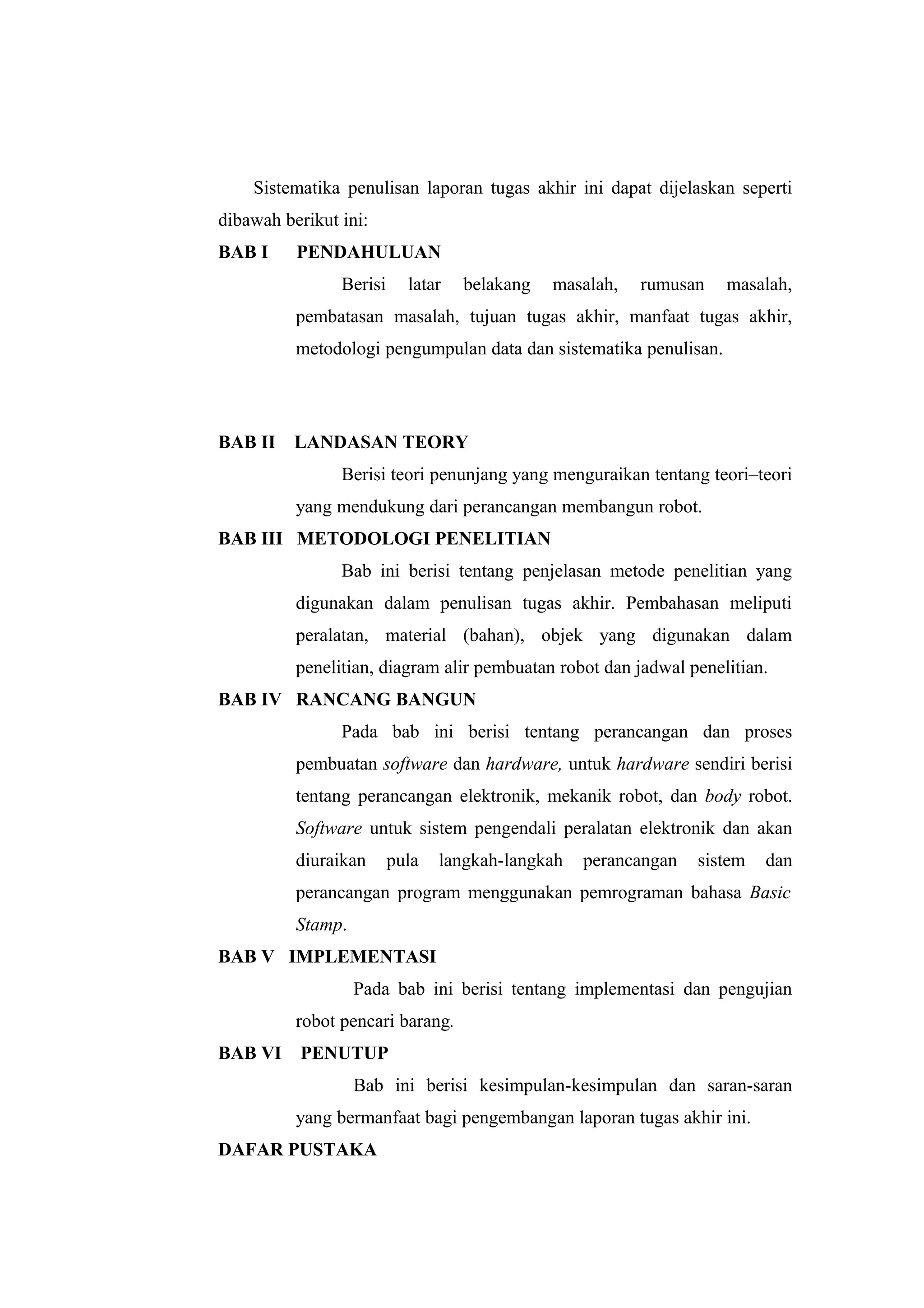 Sistematika penulisan laporan tugas akhir ini dapat dijelaskan seperti
dibawah berikut ini:
BAB I     PENDAHULUAN
                Berisi     latar   belakang   masalah,   rumusan   masalah,
          pembatasan masalah, tujuan tugas akhir, manfaat tugas akhir,
          metodologi pengumpulan data dan sistematika penulisan.




BAB II    LANDASAN TEORY
                Berisi teori penunjang yang menguraikan tentang teori–teori
          yang mendukung dari perancangan membangun robot.
BAB III METODOLOGI PENELITIAN
                Bab ini berisi tentang penjelasan metode penelitian yang
          digunakan dalam penulisan tugas akhir. Pembahasan meliputi
          peralatan, material (bahan), objek yang digunakan dalam
          penelitian, diagram alir pembuatan robot dan jadwal penelitian.
BAB IV RANCANG BANGUN
                Pada bab ini berisi tentang perancangan dan proses
          pembuatan software dan hardware, untuk hardware sendiri berisi
          tentang perancangan elektronik, mekanik robot, dan body robot.
          Software untuk sistem pengendali peralatan elektronik dan akan
          diuraikan      pula   langkah-langkah   perancangan   sistem   dan
          perancangan program menggunakan pemrograman bahasa Basic
          Stamp.
BAB V IMPLEMENTASI
                   Pada bab ini berisi tentang implementasi dan pengujian
          robot pencari barang.
BAB VI    PENUTUP
                   Bab ini berisi kesimpulan-kesimpulan dan saran-saran
          yang bermanfaat bagi pengembangan laporan tugas akhir ini.
DAFAR PUSTAKA
 