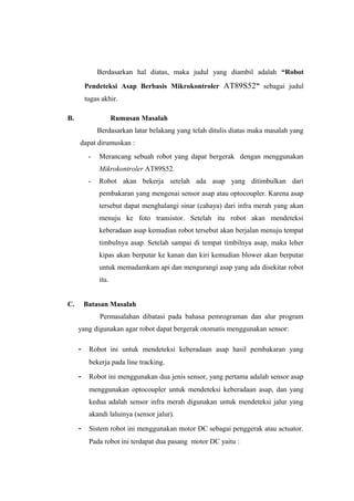 Berdasarkan hal diatas, maka judul yang diambil adalah “Robot
         Pendeteksi Asap Berbasis Mikrokontroler AT89S52” sebagai judul
         tugas akhir.

B.                   Rumusan Masalah
              Berdasarkan latar belakang yang telah ditulis diatas maka masalah yang
     dapat dirumuskan :
          -   Merancang sebuah robot yang dapat bergerak dengan menggunakan
              Mikrokontroler AT89S52.
          -   Robot akan bekerja setelah ada asap yang ditimbulkan dari
              pembakaran yang mengenai sensor asap atau optocoupler. Karena asap
              tersebut dapat menghalangi sinar (cahaya) dari infra merah yang akan
              menuju ke foto transistor. Setelah itu robot akan mendeteksi
              keberadaan asap kemudian robot tersebut akan berjalan menuju tempat
              timbulnya asap. Setelah sampai di tempat timbilnya asap, maka leher
              kipas akan berputar ke kanan dan kiri kemudian blower akan berputar
              untuk memadamkam api dan mengurangi asap yang ada disekitar robot
              itu.


C.       Batasan Masalah
              Permasalahan dibatasi pada bahasa pemrograman dan alur program
     yang digunakan agar robot dapat bergerak otomatis menggunakan sensor:

     -    Robot ini untuk mendeteksi keberadaan asap hasil pembakaran yang
          bekerja pada line tracking.

     -    Robot ini menggunakan dua jenis sensor, yang pertama adalah sensor asap
          menggunakan optocoupler untuk mendeteksi keberadaan asap, dan yang
          kedua adalah sensor infra merah digunakan untuk mendeteksi jalur yang
          akandi laluinya (sensor jalur).

     -    Sistem robot ini menggunakan motor DC sebagai penggerak atau actuator.
          Pada robot ini terdapat dua pasang motor DC yaitu :
 