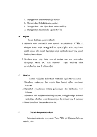 a. Menggerakan Roda kanan (maju-mundur)
       b. Menggerakan Roda kiri (maju-mundur)
       c. Menggerakan Leher Kipas (Putar kanan dan kiri)
       d. Menggerakan atau memutar kipas ( Blower)


D.   Tujuan
           Tujuan dari tugas akhir ini adalah:
     1. Membuat robot Pendeteksi asap berbasis mikrokontroler AT89S52,

       dengan sesor asap menggunakan optocoupler, dan yang kedua
       adalah sensor infra merah digunakan untuk mendeteksi jalur yang akandi
       laluinya (sensor jalur)

     2. Membuat robot yang dapat mencari sumber asap dan menemukan
       selanjutnya    Motor      DC   akan   memutar     kipas   (Blower)    untuk
       menghilangkan asap di sekitar robot.



E.   Manfaat
             Manfaat yang dapat diambil dari pembuatan tugas akhir ini adalah:
     1. Memahami mekanisme dan prinsip dasar kontrol dalam pembuatan
        robotika.
     2. Menambah pengetahuan tentang perancangan dan pembuatan robot
        industry.
     3. Menambah ilmu pengetahuan tentang robotika, sehingga mampu membuat
        sendiri tipe robot lain sesuai dengan sensor dan aplikasi yang di inginkan.
     4. Dapat memahami sistem mikrokontroler.




F.             Metode Pengumpulan Data

          Dalam pembuatan dan penyusunan Tugas Akhir ini, dilakukan beberapa
     metode, yaitu:
 
