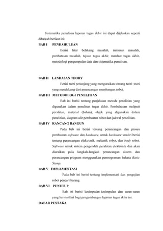 Sistematika penulisan laporan tugas akhir ini dapat dijelaskan seperti
dibawah berikut ini:
BAB I     PENDAHULUAN
                Berisi     latar   belakang   masalah,   rumusan   masalah,
          pembatasan masalah, tujuan tugas akhir, manfaat tugas akhir,
          metodologi pengumpulan data dan sistematika penulisan.




BAB II    LANDASAN TEORY
                Berisi teori penunjang yang menguraikan tentang teori–teori
          yang mendukung dari perancangan membangun robot.
BAB III METODOLOGI PENELITIAN
                Bab ini berisi tentang penjelasan metode penelitian yang
          digunakan dalam penulisan tugas akhir. Pembahasan meliputi
          peralatan, material (bahan), objek yang digunakan dalam
          penelitian, diagram alir pembuatan robot dan jadwal penelitian.
BAB IV RANCANG BANGUN
                Pada bab ini berisi tentang perancangan dan proses
          pembuatan software dan hardware, untuk hardware sendiri berisi
          tentang perancangan elektronik, mekanik robot, dan body robot.
          Software untuk sistem pengendali peralatan elektronik dan akan
          diuraikan      pula   langkah-langkah   perancangan   sistem   dan
          perancangan program menggunakan pemrograman bahasa Basic
          Stamp.
BAB V IMPLEMENTASI
                   Pada bab ini berisi tentang implementasi dan pengujian
          robot pencari barang.
BAB VI    PENUTUP
                   Bab ini berisi kesimpulan-kesimpulan dan saran-saran
          yang bermanfaat bagi pengembangan laporan tugas akhir ini.
DAFAR PUSTAKA
 