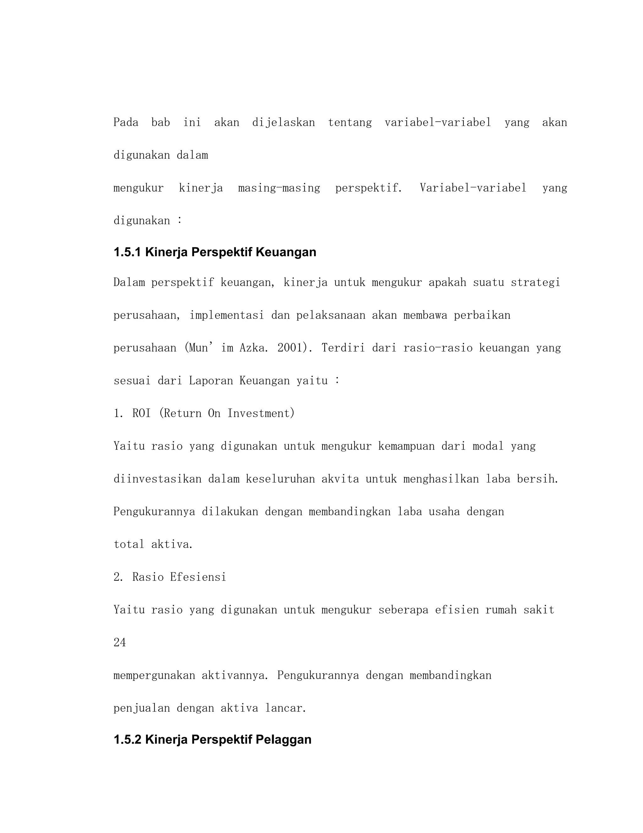 Pada bab ini akan dijelaskan tentang variabel-variabel yang akan

digunakan dalam

mengukur   kinerja   masing-masing   perspektif.   Variabel-variabel   yang

digunakan :

1.5.1 Kinerja Perspektif Keuangan

Dalam perspektif keuangan, kinerja untuk mengukur apakah suatu strategi

perusahaan, implementasi dan pelaksanaan akan membawa perbaikan

perusahaan (Mun’im Azka. 2001). Terdiri dari rasio-rasio keuangan yang

sesuai dari Laporan Keuangan yaitu :

1. ROI (Return On Investment)

Yaitu rasio yang digunakan untuk mengukur kemampuan dari modal yang

diinvestasikan dalam keseluruhan akvita untuk menghasilkan laba bersih.

Pengukurannya dilakukan dengan membandingkan laba usaha dengan

total aktiva.

2. Rasio Efesiensi

Yaitu rasio yang digunakan untuk mengukur seberapa efisien rumah sakit

24

mempergunakan aktivannya. Pengukurannya dengan membandingkan

penjualan dengan aktiva lancar.

1.5.2 Kinerja Perspektif Pelaggan
 
