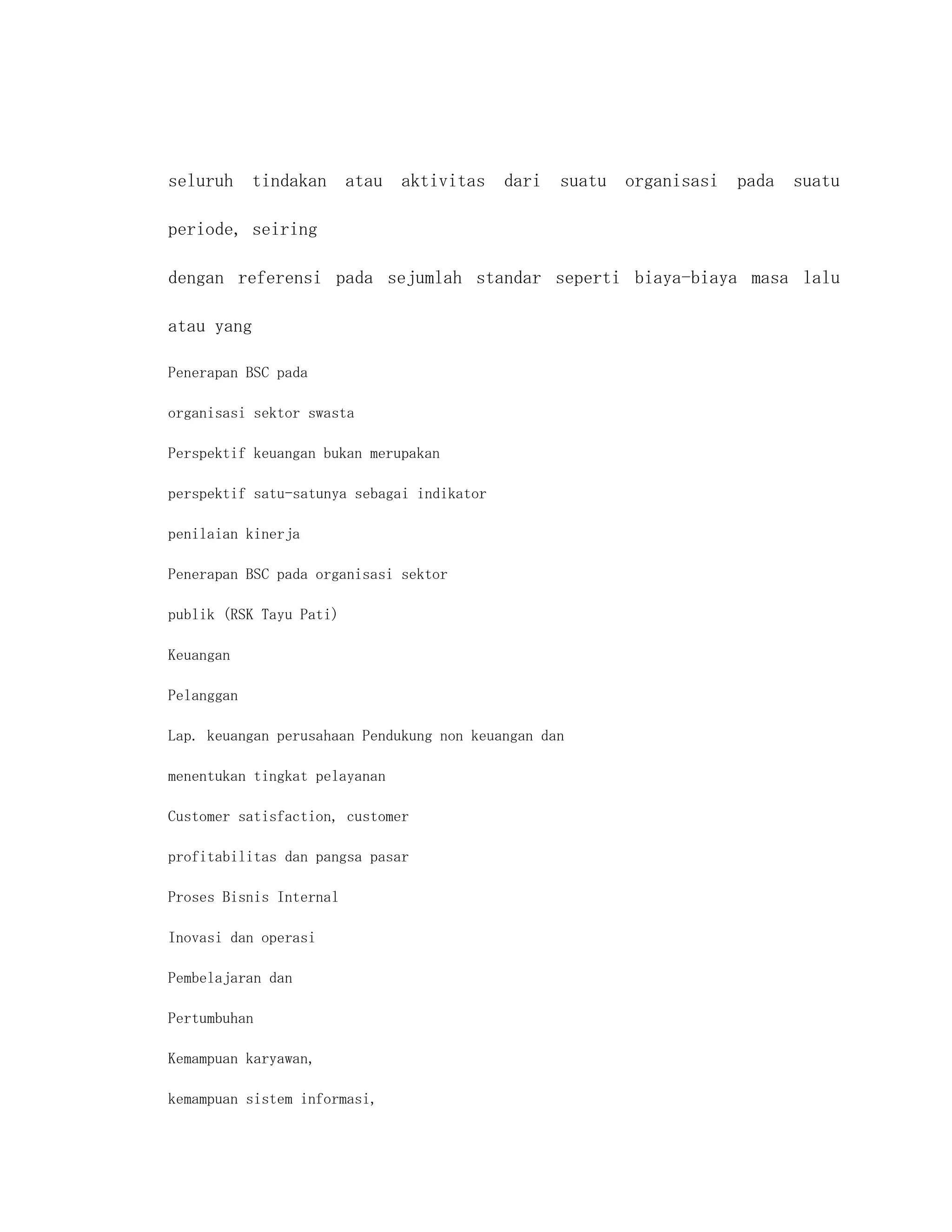 seluruh tindakan atau aktivitas dari suatu organisasi pada suatu

periode, seiring

dengan referensi pada sejumlah standar seperti biaya-biaya masa lalu

atau yang

Penerapan BSC pada

organisasi sektor swasta

Perspektif keuangan bukan merupakan

perspektif satu-satunya sebagai indikator

penilaian kinerja

Penerapan BSC pada organisasi sektor

publik (RSK Tayu Pati)

Keuangan

Pelanggan

Lap. keuangan perusahaan Pendukung non keuangan dan

menentukan tingkat pelayanan

Customer satisfaction, customer

profitabilitas dan pangsa pasar

Proses Bisnis Internal

Inovasi dan operasi

Pembelajaran dan

Pertumbuhan

Kemampuan karyawan,

kemampuan sistem informasi,
 