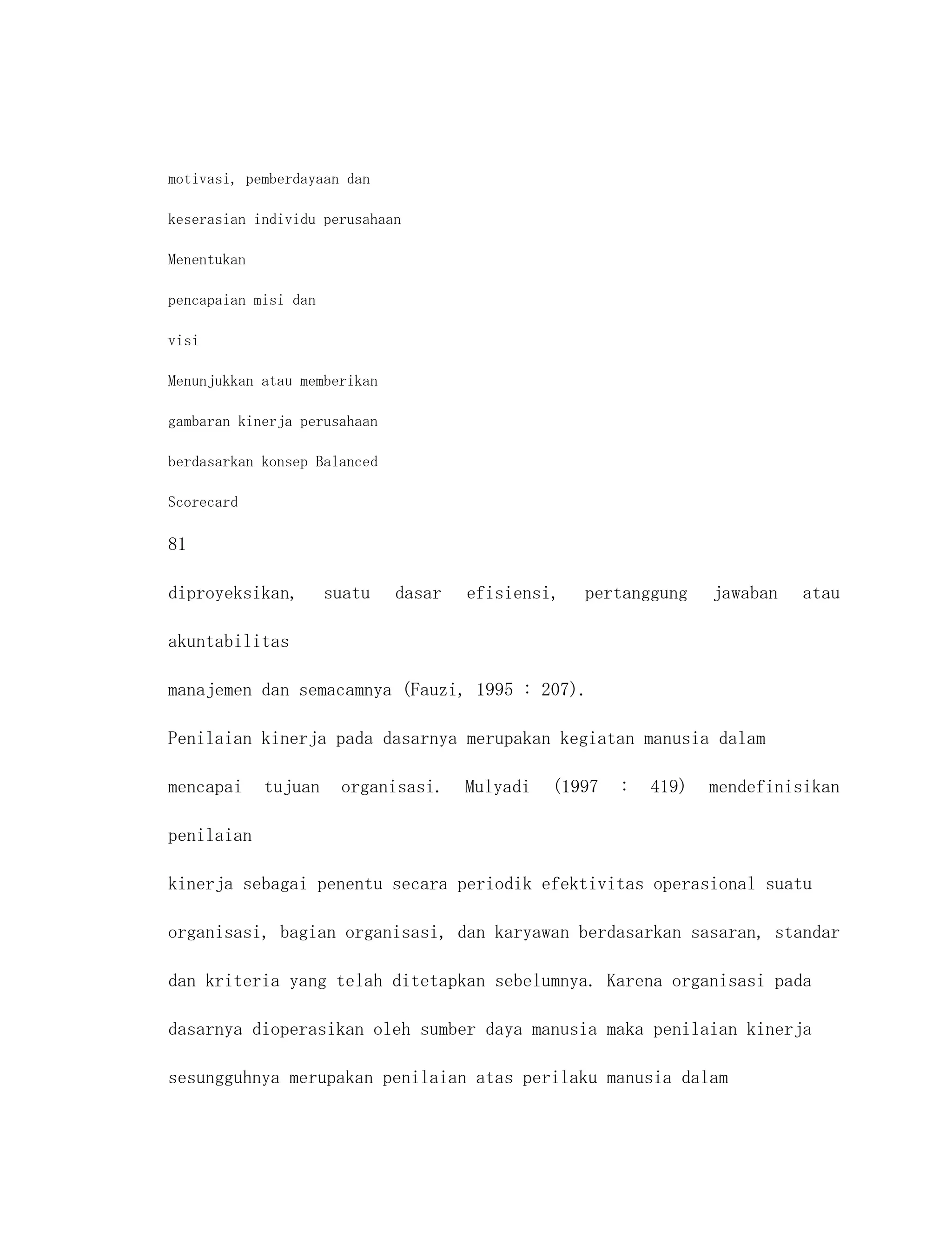 motivasi, pemberdayaan dan

keserasian individu perusahaan

Menentukan

pencapaian misi dan

visi

Menunjukkan atau memberikan

gambaran kinerja perusahaan

berdasarkan konsep Balanced

Scorecard

81

diproyeksikan,        suatu   dasar   efisiensi,   pertanggung     jawaban   atau

akuntabilitas

manajemen dan semacamnya (Fauzi, 1995 : 207).

Penilaian kinerja pada dasarnya merupakan kegiatan manusia dalam

mencapai     tujuan    organisasi.    Mulyadi   (1997   :   419)   mendefinisikan

penilaian

kinerja sebagai penentu secara periodik efektivitas operasional suatu

organisasi, bagian organisasi, dan karyawan berdasarkan sasaran, standar

dan kriteria yang telah ditetapkan sebelumnya. Karena organisasi pada

dasarnya dioperasikan oleh sumber daya manusia maka penilaian kinerja

sesungguhnya merupakan penilaian atas perilaku manusia dalam
 