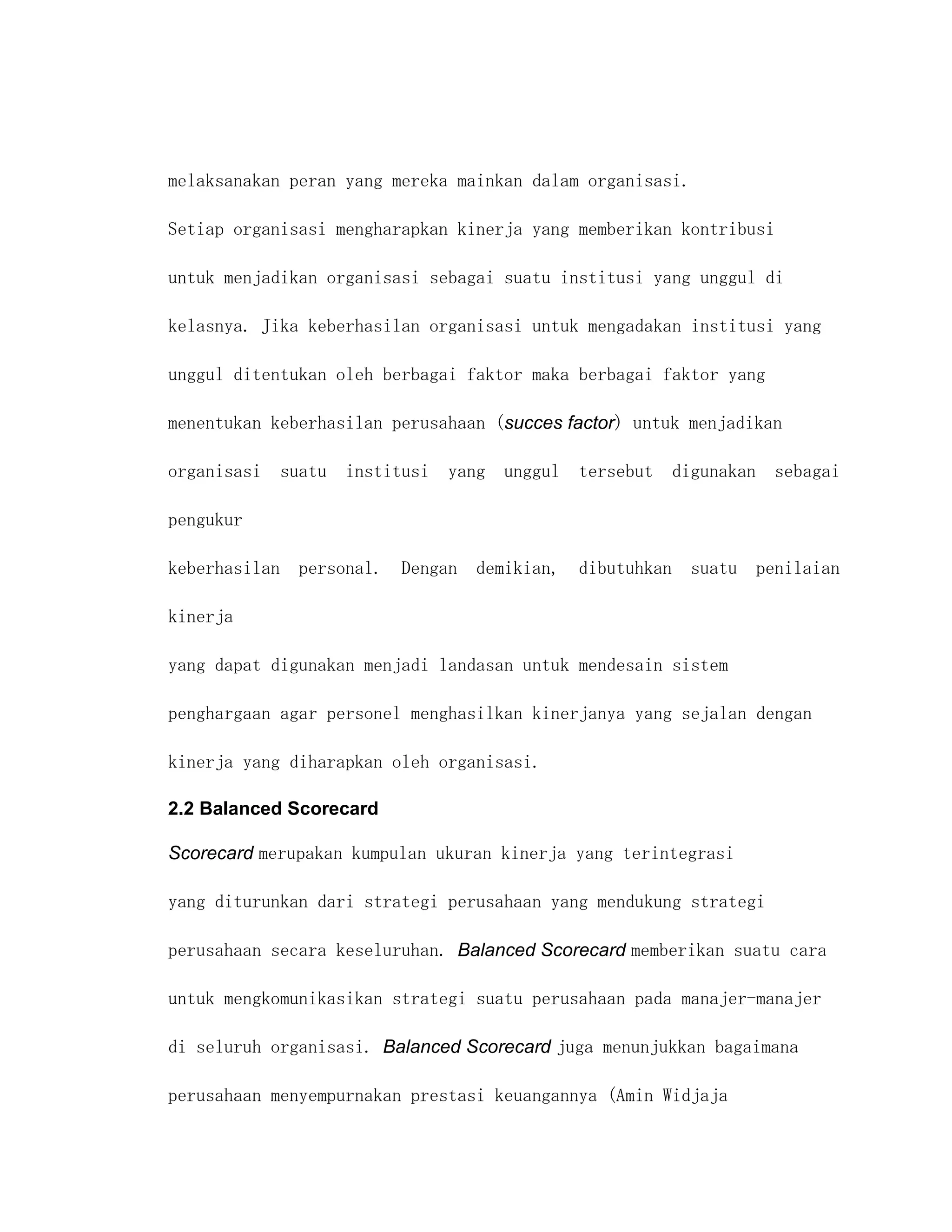 melaksanakan peran yang mereka mainkan dalam organisasi.

Setiap organisasi mengharapkan kinerja yang memberikan kontribusi

untuk menjadikan organisasi sebagai suatu institusi yang unggul di

kelasnya. Jika keberhasilan organisasi untuk mengadakan institusi yang

unggul ditentukan oleh berbagai faktor maka berbagai faktor yang

menentukan keberhasilan perusahaan (succes factor) untuk menjadikan

organisasi suatu institusi yang unggul tersebut digunakan sebagai

pengukur

keberhasilan personal. Dengan demikian, dibutuhkan suatu penilaian

kinerja

yang dapat digunakan menjadi landasan untuk mendesain sistem

penghargaan agar personel menghasilkan kinerjanya yang sejalan dengan

kinerja yang diharapkan oleh organisasi.

2.2 Balanced Scorecard

Scorecard merupakan kumpulan ukuran kinerja yang terintegrasi

yang diturunkan dari strategi perusahaan yang mendukung strategi

perusahaan secara keseluruhan. Balanced Scorecard memberikan suatu cara

untuk mengkomunikasikan strategi suatu perusahaan pada manajer-manajer

di seluruh organisasi. Balanced Scorecard juga menunjukkan bagaimana

perusahaan menyempurnakan prestasi keuangannya (Amin Widjaja
 
