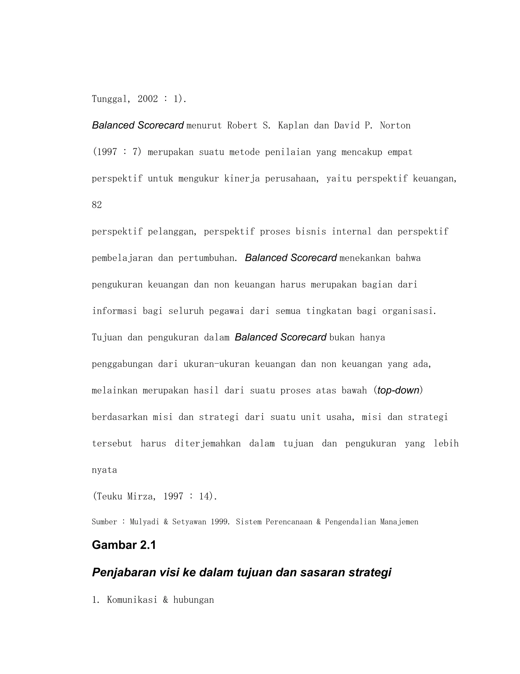 Tunggal, 2002 : 1).

Balanced Scorecard menurut Robert S. Kaplan dan David P. Norton

(1997 : 7) merupakan suatu metode penilaian yang mencakup empat

perspektif untuk mengukur kinerja perusahaan, yaitu perspektif keuangan,

82

perspektif pelanggan, perspektif proses bisnis internal dan perspektif

pembelajaran dan pertumbuhan. Balanced Scorecard menekankan bahwa

pengukuran keuangan dan non keuangan harus merupakan bagian dari

informasi bagi seluruh pegawai dari semua tingkatan bagi organisasi.

Tujuan dan pengukuran dalam Balanced Scorecard bukan hanya

penggabungan dari ukuran-ukuran keuangan dan non keuangan yang ada,

melainkan merupakan hasil dari suatu proses atas bawah (top-down)

berdasarkan misi dan strategi dari suatu unit usaha, misi dan strategi

tersebut harus diterjemahkan dalam tujuan dan pengukuran yang lebih

nyata

(Teuku Mirza, 1997 : 14).

Sumber : Mulyadi & Setyawan 1999. Sistem Perencanaan & Pengendalian Manajemen

Gambar 2.1

Penjabaran visi ke dalam tujuan dan sasaran strategi

1. Komunikasi & hubungan
 