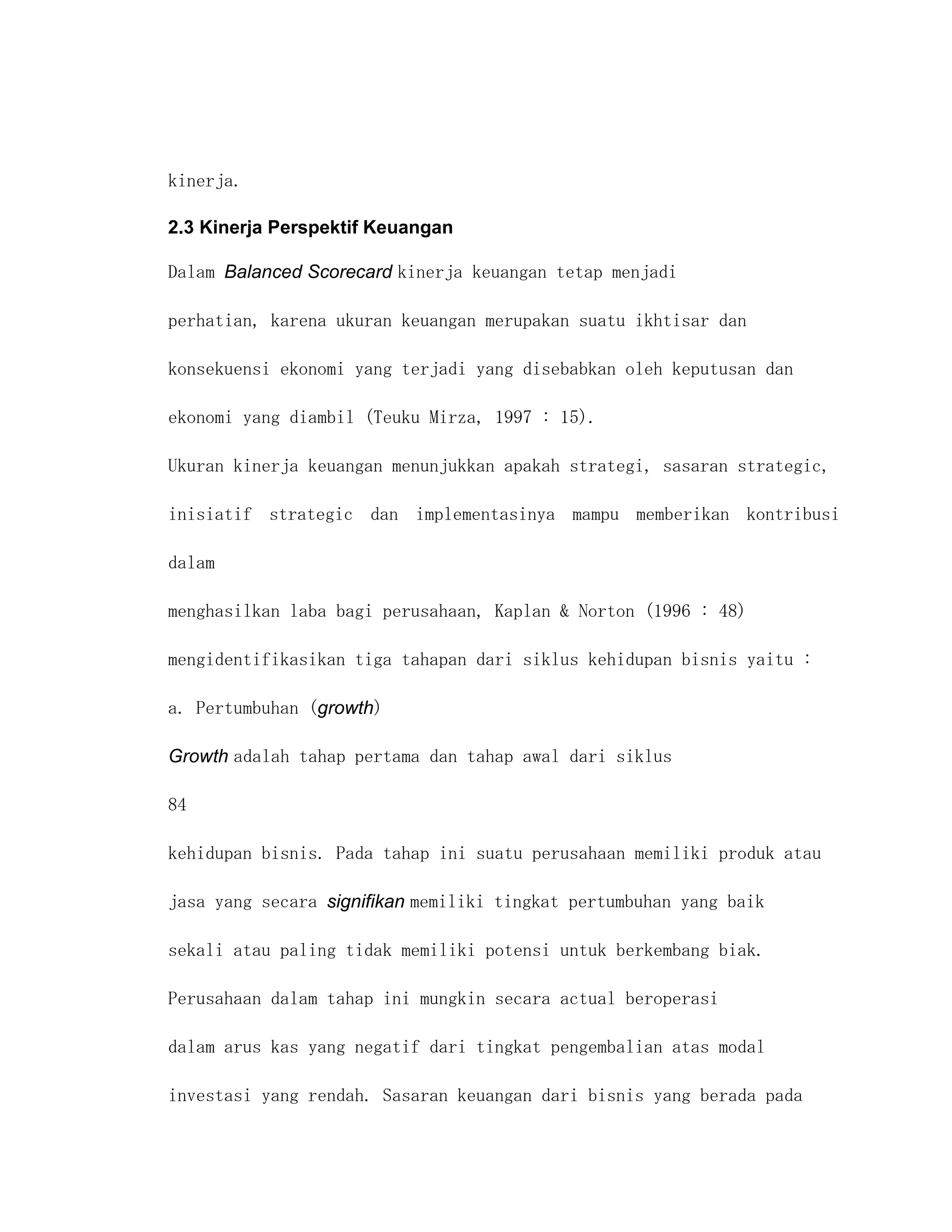 kinerja.

2.3 Kinerja Perspektif Keuangan

Dalam Balanced Scorecard kinerja keuangan tetap menjadi

perhatian, karena ukuran keuangan merupakan suatu ikhtisar dan

konsekuensi ekonomi yang terjadi yang disebabkan oleh keputusan dan

ekonomi yang diambil (Teuku Mirza, 1997 : 15).

Ukuran kinerja keuangan menunjukkan apakah strategi, sasaran strategic,

inisiatif strategic dan implementasinya mampu memberikan kontribusi

dalam

menghasilkan laba bagi perusahaan, Kaplan & Norton (1996 : 48)

mengidentifikasikan tiga tahapan dari siklus kehidupan bisnis yaitu :

a. Pertumbuhan (growth)

Growth adalah tahap pertama dan tahap awal dari siklus

84

kehidupan bisnis. Pada tahap ini suatu perusahaan memiliki produk atau

jasa yang secara signifikan memiliki tingkat pertumbuhan yang baik

sekali atau paling tidak memiliki potensi untuk berkembang biak.

Perusahaan dalam tahap ini mungkin secara actual beroperasi

dalam arus kas yang negatif dari tingkat pengembalian atas modal

investasi yang rendah. Sasaran keuangan dari bisnis yang berada pada
 