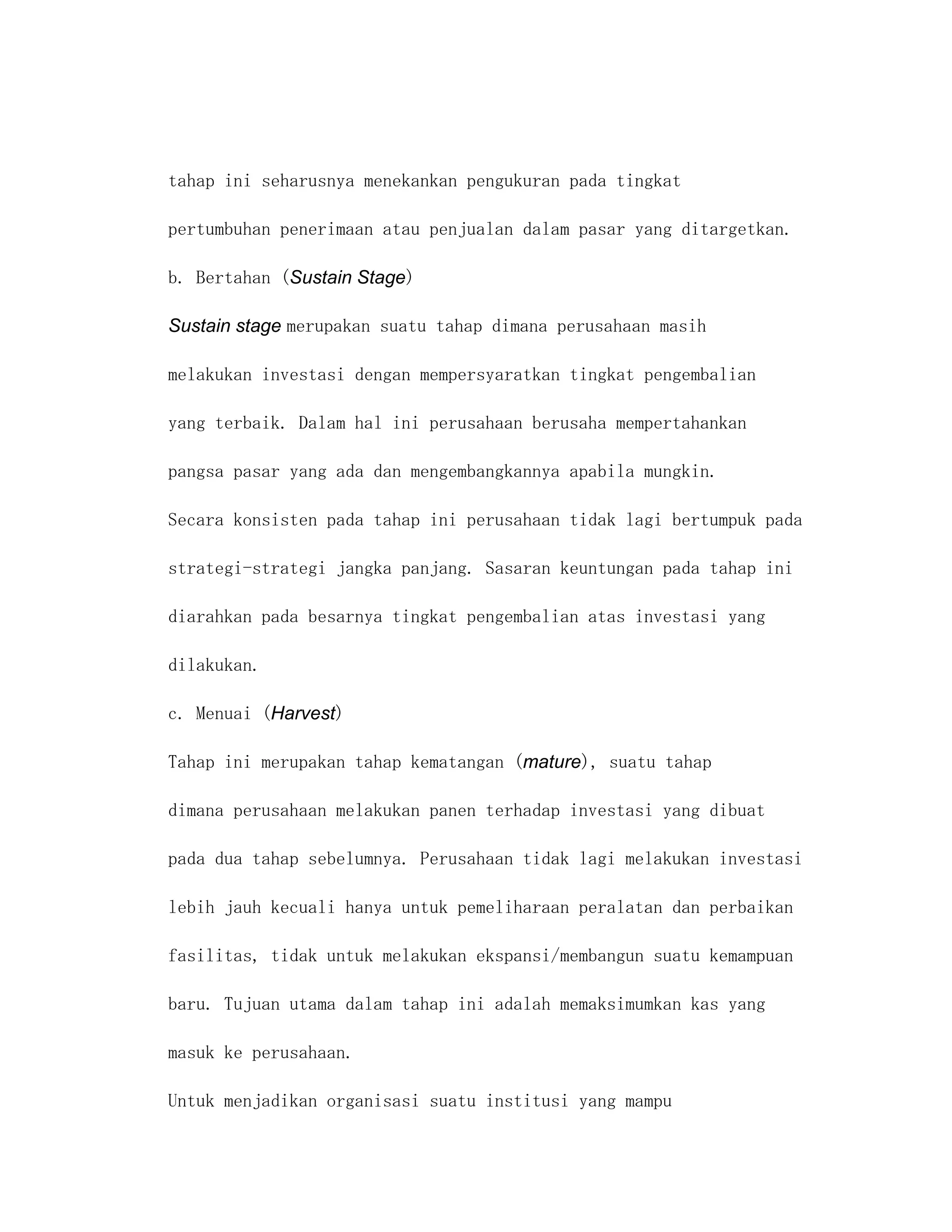 tahap ini seharusnya menekankan pengukuran pada tingkat

pertumbuhan penerimaan atau penjualan dalam pasar yang ditargetkan.

b. Bertahan (Sustain Stage)

Sustain stage merupakan suatu tahap dimana perusahaan masih

melakukan investasi dengan mempersyaratkan tingkat pengembalian

yang terbaik. Dalam hal ini perusahaan berusaha mempertahankan

pangsa pasar yang ada dan mengembangkannya apabila mungkin.

Secara konsisten pada tahap ini perusahaan tidak lagi bertumpuk pada

strategi-strategi jangka panjang. Sasaran keuntungan pada tahap ini

diarahkan pada besarnya tingkat pengembalian atas investasi yang

dilakukan.

c. Menuai (Harvest)

Tahap ini merupakan tahap kematangan (mature), suatu tahap

dimana perusahaan melakukan panen terhadap investasi yang dibuat

pada dua tahap sebelumnya. Perusahaan tidak lagi melakukan investasi

lebih jauh kecuali hanya untuk pemeliharaan peralatan dan perbaikan

fasilitas, tidak untuk melakukan ekspansi/membangun suatu kemampuan

baru. Tujuan utama dalam tahap ini adalah memaksimumkan kas yang

masuk ke perusahaan.

Untuk menjadikan organisasi suatu institusi yang mampu
 