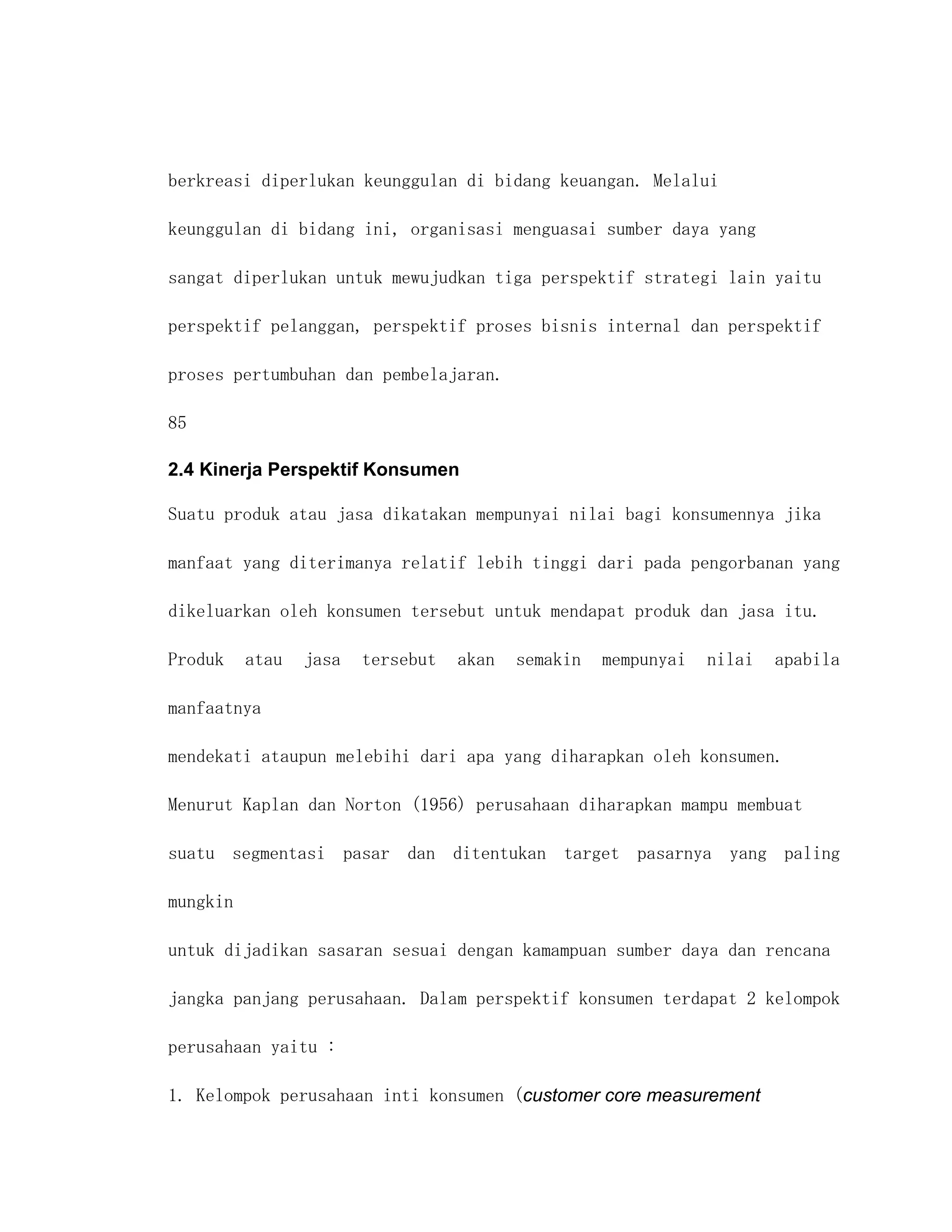 berkreasi diperlukan keunggulan di bidang keuangan. Melalui

keunggulan di bidang ini, organisasi menguasai sumber daya yang

sangat diperlukan untuk mewujudkan tiga perspektif strategi lain yaitu

perspektif pelanggan, perspektif proses bisnis internal dan perspektif

proses pertumbuhan dan pembelajaran.

85

2.4 Kinerja Perspektif Konsumen

Suatu produk atau jasa dikatakan mempunyai nilai bagi konsumennya jika

manfaat yang diterimanya relatif lebih tinggi dari pada pengorbanan yang

dikeluarkan oleh konsumen tersebut untuk mendapat produk dan jasa itu.

Produk    atau   jasa   tersebut   akan   semakin   mempunyai   nilai   apabila

manfaatnya

mendekati ataupun melebihi dari apa yang diharapkan oleh konsumen.

Menurut Kaplan dan Norton (1956) perusahaan diharapkan mampu membuat

suatu segmentasi pasar dan ditentukan target pasarnya yang paling

mungkin

untuk dijadikan sasaran sesuai dengan kamampuan sumber daya dan rencana

jangka panjang perusahaan. Dalam perspektif konsumen terdapat 2 kelompok

perusahaan yaitu :

1. Kelompok perusahaan inti konsumen (customer core measurement
 
