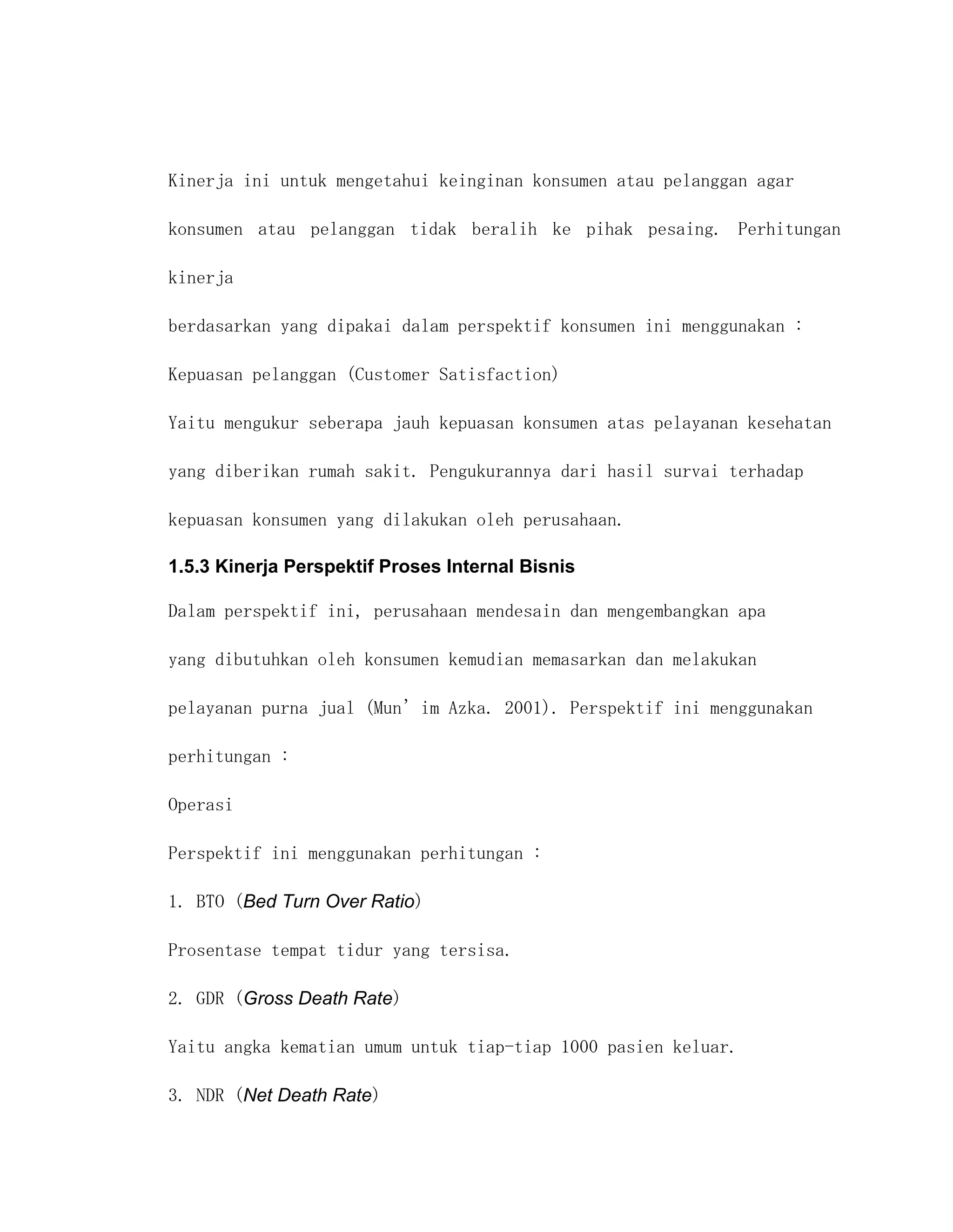 Kinerja ini untuk mengetahui keinginan konsumen atau pelanggan agar

konsumen atau pelanggan tidak beralih ke pihak pesaing. Perhitungan

kinerja

berdasarkan yang dipakai dalam perspektif konsumen ini menggunakan :

Kepuasan pelanggan (Customer Satisfaction)

Yaitu mengukur seberapa jauh kepuasan konsumen atas pelayanan kesehatan

yang diberikan rumah sakit. Pengukurannya dari hasil survai terhadap

kepuasan konsumen yang dilakukan oleh perusahaan.

1.5.3 Kinerja Perspektif Proses Internal Bisnis

Dalam perspektif ini, perusahaan mendesain dan mengembangkan apa

yang dibutuhkan oleh konsumen kemudian memasarkan dan melakukan

pelayanan purna jual (Mun’im Azka. 2001). Perspektif ini menggunakan

perhitungan :

Operasi

Perspektif ini menggunakan perhitungan :

1. BTO (Bed Turn Over Ratio)

Prosentase tempat tidur yang tersisa.

2. GDR (Gross Death Rate)

Yaitu angka kematian umum untuk tiap-tiap 1000 pasien keluar.

3. NDR (Net Death Rate)
 