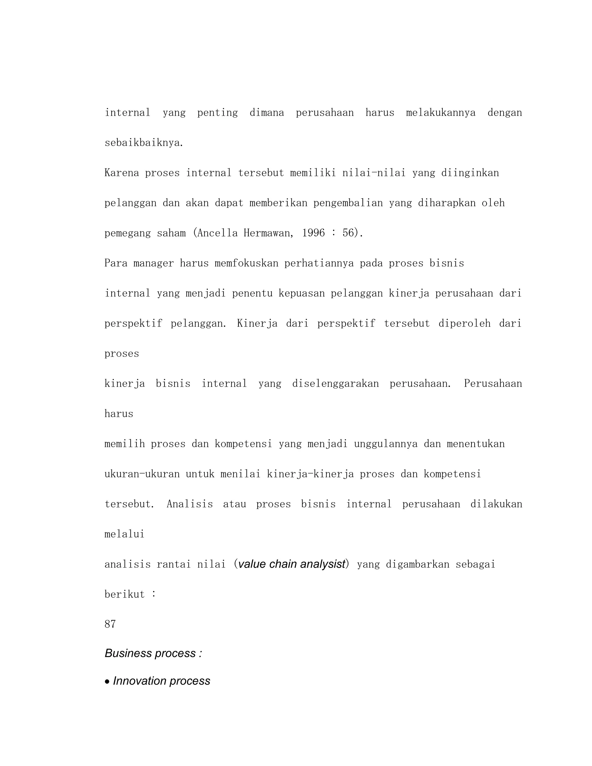 internal yang penting dimana perusahaan harus melakukannya dengan

sebaikbaiknya.

Karena proses internal tersebut memiliki nilai-nilai yang diinginkan

pelanggan dan akan dapat memberikan pengembalian yang diharapkan oleh

pemegang saham (Ancella Hermawan, 1996 : 56).

Para manager harus memfokuskan perhatiannya pada proses bisnis

internal yang menjadi penentu kepuasan pelanggan kinerja perusahaan dari

perspektif pelanggan. Kinerja dari perspektif tersebut diperoleh dari

proses

kinerja bisnis internal yang diselenggarakan perusahaan. Perusahaan

harus

memilih proses dan kompetensi yang menjadi unggulannya dan menentukan

ukuran-ukuran untuk menilai kinerja-kinerja proses dan kompetensi

tersebut. Analisis atau proses bisnis internal perusahaan dilakukan

melalui

analisis rantai nilai (value chain analysist) yang digambarkan sebagai

berikut :

87

Business process :

 Innovation process
 