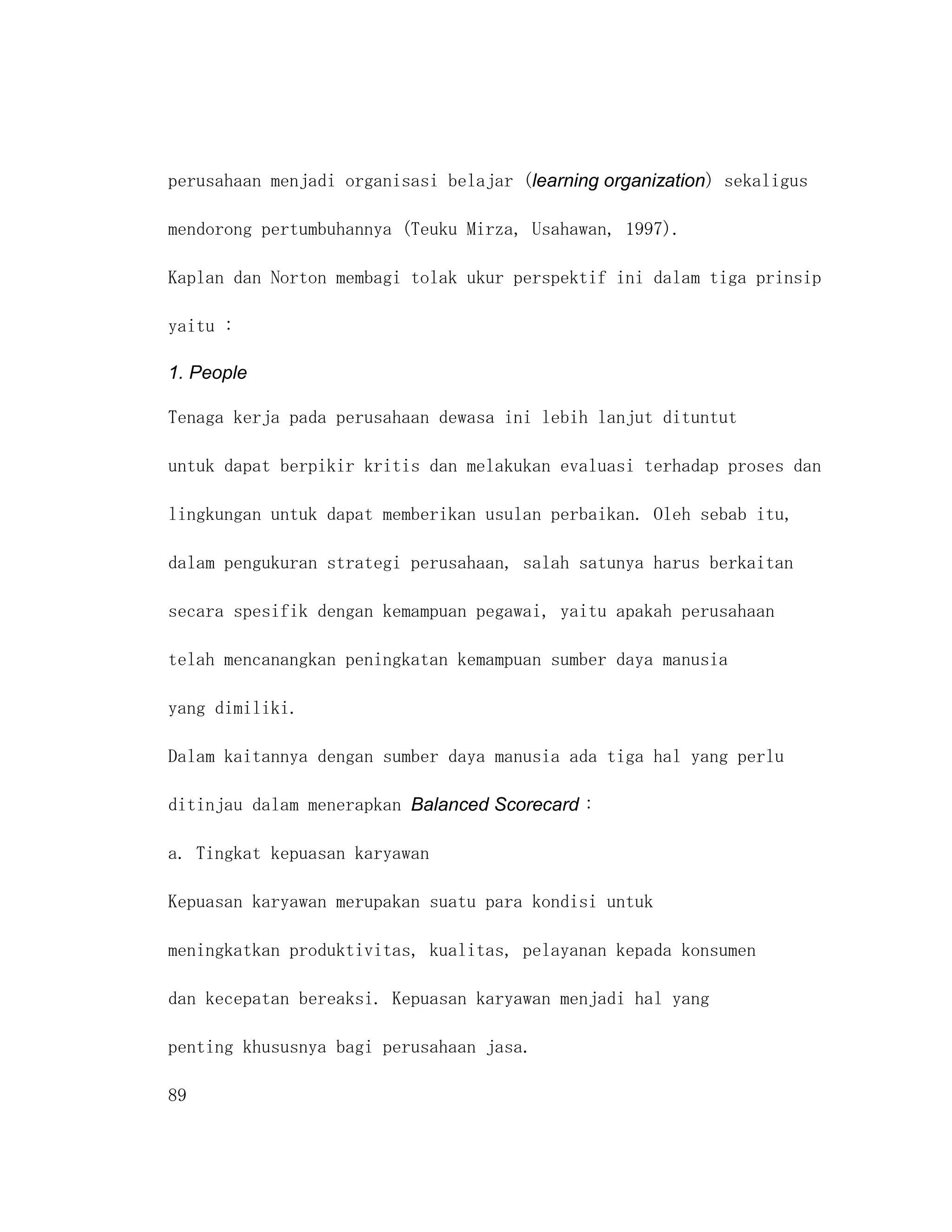 perusahaan menjadi organisasi belajar (learning organization) sekaligus

mendorong pertumbuhannya (Teuku Mirza, Usahawan, 1997).

Kaplan dan Norton membagi tolak ukur perspektif ini dalam tiga prinsip

yaitu :

1. People

Tenaga kerja pada perusahaan dewasa ini lebih lanjut dituntut

untuk dapat berpikir kritis dan melakukan evaluasi terhadap proses dan

lingkungan untuk dapat memberikan usulan perbaikan. Oleh sebab itu,

dalam pengukuran strategi perusahaan, salah satunya harus berkaitan

secara spesifik dengan kemampuan pegawai, yaitu apakah perusahaan

telah mencanangkan peningkatan kemampuan sumber daya manusia

yang dimiliki.

Dalam kaitannya dengan sumber daya manusia ada tiga hal yang perlu

ditinjau dalam menerapkan Balanced Scorecard :

a. Tingkat kepuasan karyawan

Kepuasan karyawan merupakan suatu para kondisi untuk

meningkatkan produktivitas, kualitas, pelayanan kepada konsumen

dan kecepatan bereaksi. Kepuasan karyawan menjadi hal yang

penting khususnya bagi perusahaan jasa.

89
 