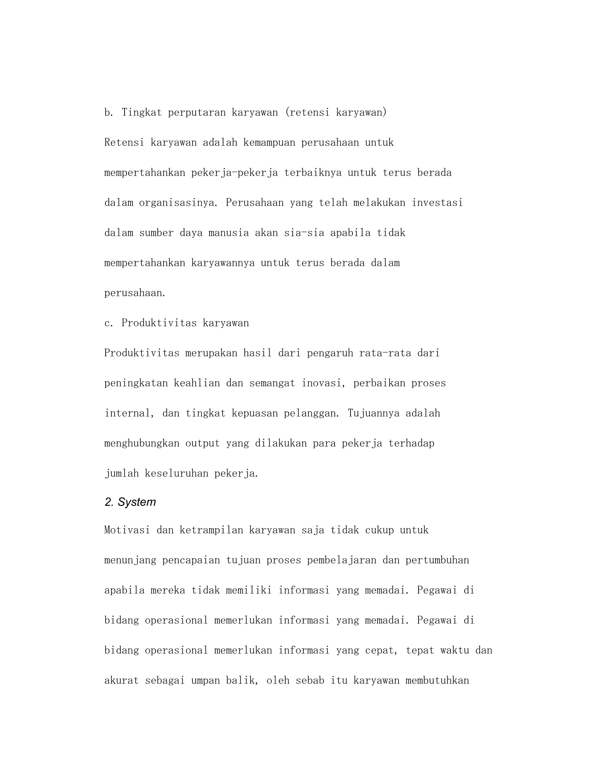b. Tingkat perputaran karyawan (retensi karyawan)

Retensi karyawan adalah kemampuan perusahaan untuk

mempertahankan pekerja-pekerja terbaiknya untuk terus berada

dalam organisasinya. Perusahaan yang telah melakukan investasi

dalam sumber daya manusia akan sia-sia apabila tidak

mempertahankan karyawannya untuk terus berada dalam

perusahaan.

c. Produktivitas karyawan

Produktivitas merupakan hasil dari pengaruh rata-rata dari

peningkatan keahlian dan semangat inovasi, perbaikan proses

internal, dan tingkat kepuasan pelanggan. Tujuannya adalah

menghubungkan output yang dilakukan para pekerja terhadap

jumlah keseluruhan pekerja.

2. System

Motivasi dan ketrampilan karyawan saja tidak cukup untuk

menunjang pencapaian tujuan proses pembelajaran dan pertumbuhan

apabila mereka tidak memiliki informasi yang memadai. Pegawai di

bidang operasional memerlukan informasi yang memadai. Pegawai di

bidang operasional memerlukan informasi yang cepat, tepat waktu dan

akurat sebagai umpan balik, oleh sebab itu karyawan membutuhkan
 