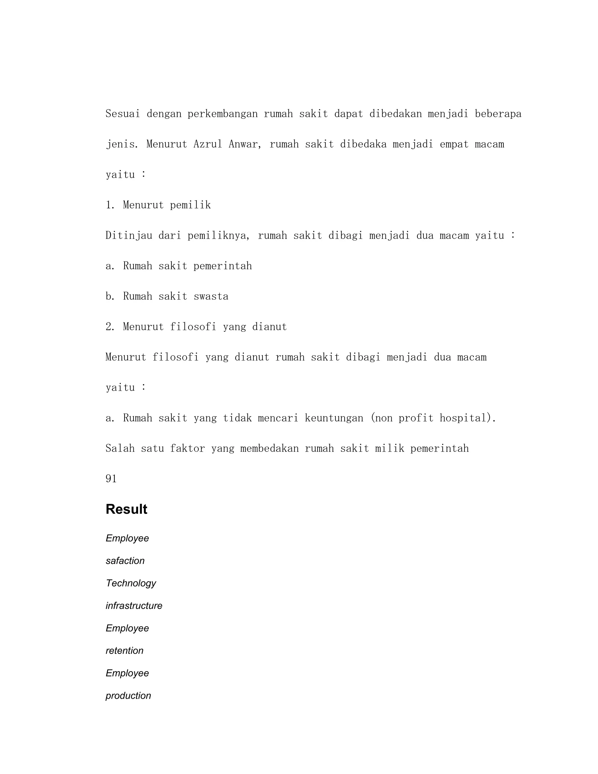 Sesuai dengan perkembangan rumah sakit dapat dibedakan menjadi beberapa

jenis. Menurut Azrul Anwar, rumah sakit dibedaka menjadi empat macam

yaitu :

1. Menurut pemilik

Ditinjau dari pemiliknya, rumah sakit dibagi menjadi dua macam yaitu :

a. Rumah sakit pemerintah

b. Rumah sakit swasta

2. Menurut filosofi yang dianut

Menurut filosofi yang dianut rumah sakit dibagi menjadi dua macam

yaitu :

a. Rumah sakit yang tidak mencari keuntungan (non profit hospital).

Salah satu faktor yang membedakan rumah sakit milik pemerintah

91

Result

Employee

safaction

Technology

infrastructure

Employee

retention

Employee

production
 
