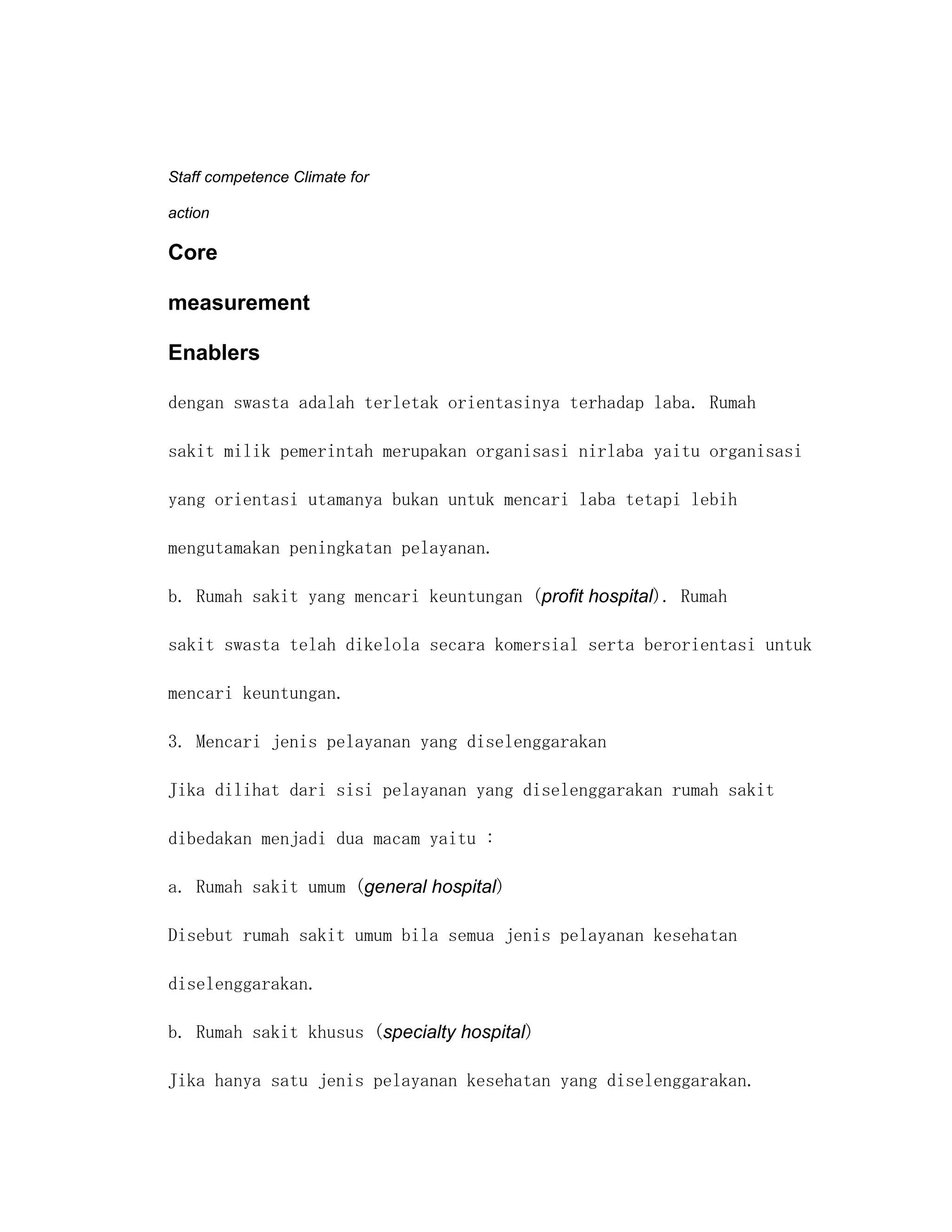 Staff competence Climate for

action

Core

measurement

Enablers

dengan swasta adalah terletak orientasinya terhadap laba. Rumah

sakit milik pemerintah merupakan organisasi nirlaba yaitu organisasi

yang orientasi utamanya bukan untuk mencari laba tetapi lebih

mengutamakan peningkatan pelayanan.

b. Rumah sakit yang mencari keuntungan (profit hospital). Rumah

sakit swasta telah dikelola secara komersial serta berorientasi untuk

mencari keuntungan.

3. Mencari jenis pelayanan yang diselenggarakan

Jika dilihat dari sisi pelayanan yang diselenggarakan rumah sakit

dibedakan menjadi dua macam yaitu :

a. Rumah sakit umum (general hospital)

Disebut rumah sakit umum bila semua jenis pelayanan kesehatan

diselenggarakan.

b. Rumah sakit khusus (specialty hospital)

Jika hanya satu jenis pelayanan kesehatan yang diselenggarakan.
 