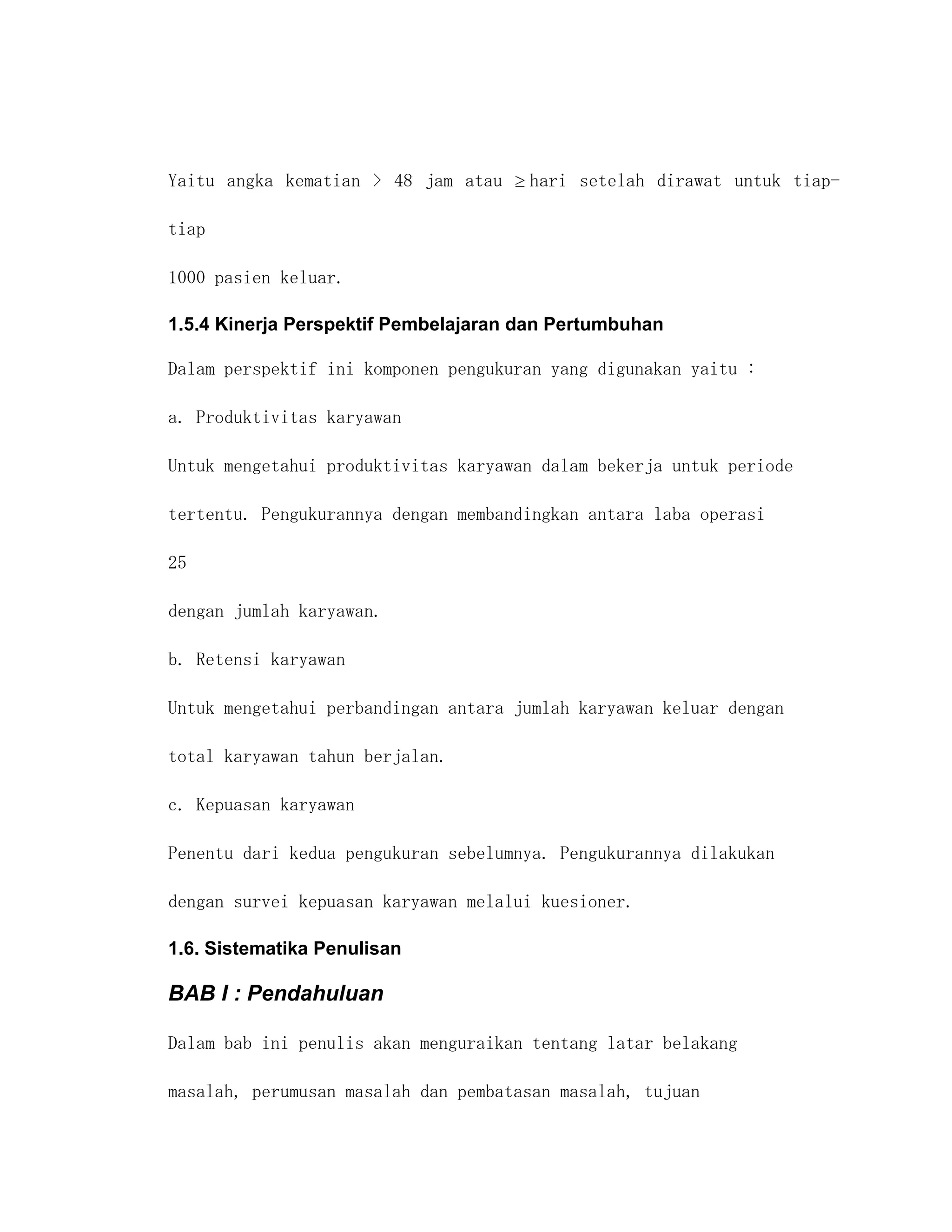 Yaitu angka kematian > 48 jam atau    hari setelah dirawat untuk tiap-

tiap

1000 pasien keluar.

1.5.4 Kinerja Perspektif Pembelajaran dan Pertumbuhan

Dalam perspektif ini komponen pengukuran yang digunakan yaitu :

a. Produktivitas karyawan

Untuk mengetahui produktivitas karyawan dalam bekerja untuk periode

tertentu. Pengukurannya dengan membandingkan antara laba operasi

25

dengan jumlah karyawan.

b. Retensi karyawan

Untuk mengetahui perbandingan antara jumlah karyawan keluar dengan

total karyawan tahun berjalan.

c. Kepuasan karyawan

Penentu dari kedua pengukuran sebelumnya. Pengukurannya dilakukan

dengan survei kepuasan karyawan melalui kuesioner.

1.6. Sistematika Penulisan

BAB I : Pendahuluan

Dalam bab ini penulis akan menguraikan tentang latar belakang

masalah, perumusan masalah dan pembatasan masalah, tujuan
 