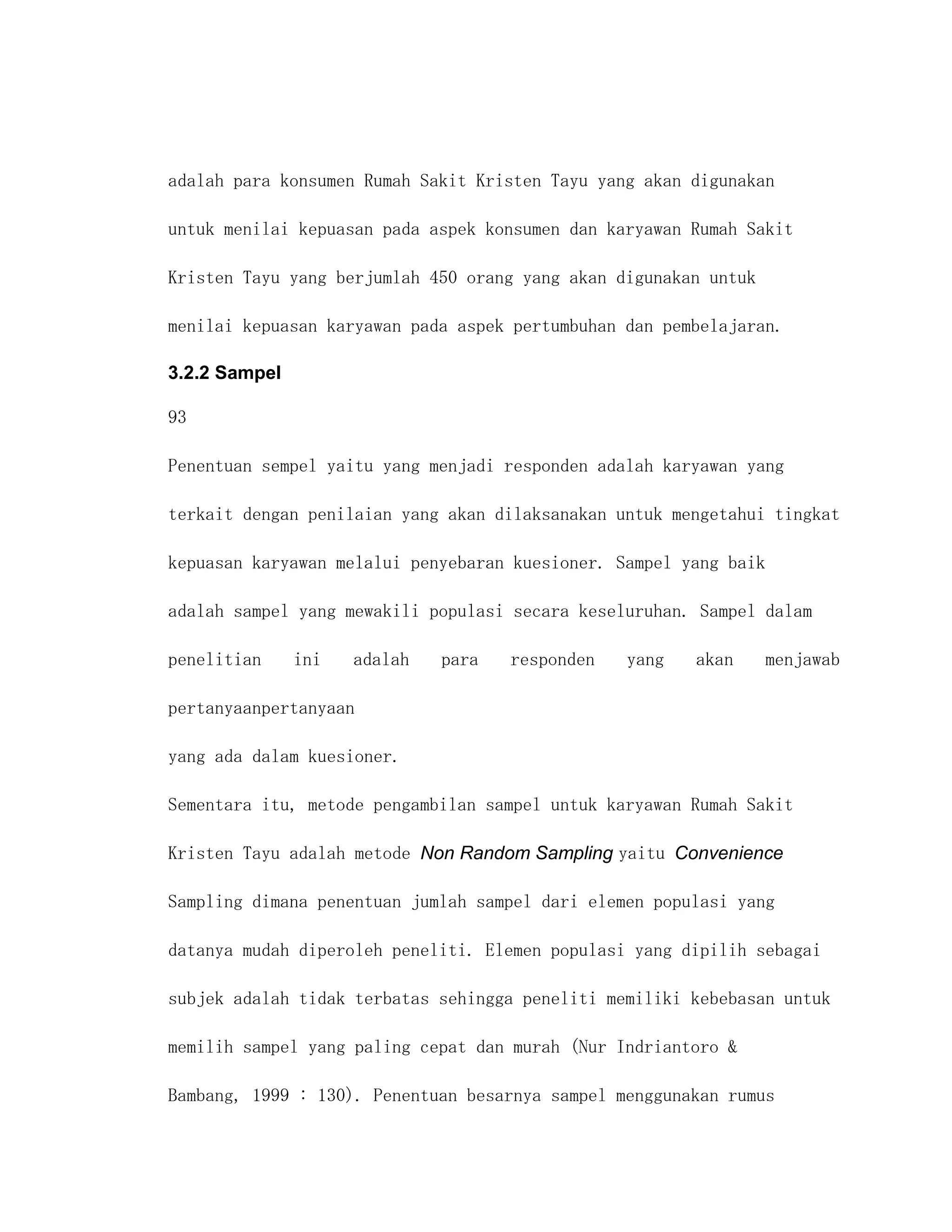adalah para konsumen Rumah Sakit Kristen Tayu yang akan digunakan

untuk menilai kepuasan pada aspek konsumen dan karyawan Rumah Sakit

Kristen Tayu yang berjumlah 450 orang yang akan digunakan untuk

menilai kepuasan karyawan pada aspek pertumbuhan dan pembelajaran.

3.2.2 Sampel

93

Penentuan sempel yaitu yang menjadi responden adalah karyawan yang

terkait dengan penilaian yang akan dilaksanakan untuk mengetahui tingkat

kepuasan karyawan melalui penyebaran kuesioner. Sampel yang baik

adalah sampel yang mewakili populasi secara keseluruhan. Sampel dalam

penelitian     ini   adalah   para   responden   yang   akan       menjawab

pertanyaanpertanyaan

yang ada dalam kuesioner.

Sementara itu, metode pengambilan sampel untuk karyawan Rumah Sakit

Kristen Tayu adalah metode Non Random Sampling yaitu Convenience

Sampling dimana penentuan jumlah sampel dari elemen populasi yang

datanya mudah diperoleh peneliti. Elemen populasi yang dipilih sebagai

subjek adalah tidak terbatas sehingga peneliti memiliki kebebasan untuk

memilih sampel yang paling cepat dan murah (Nur Indriantoro &

Bambang, 1999 : 130). Penentuan besarnya sampel menggunakan rumus
 