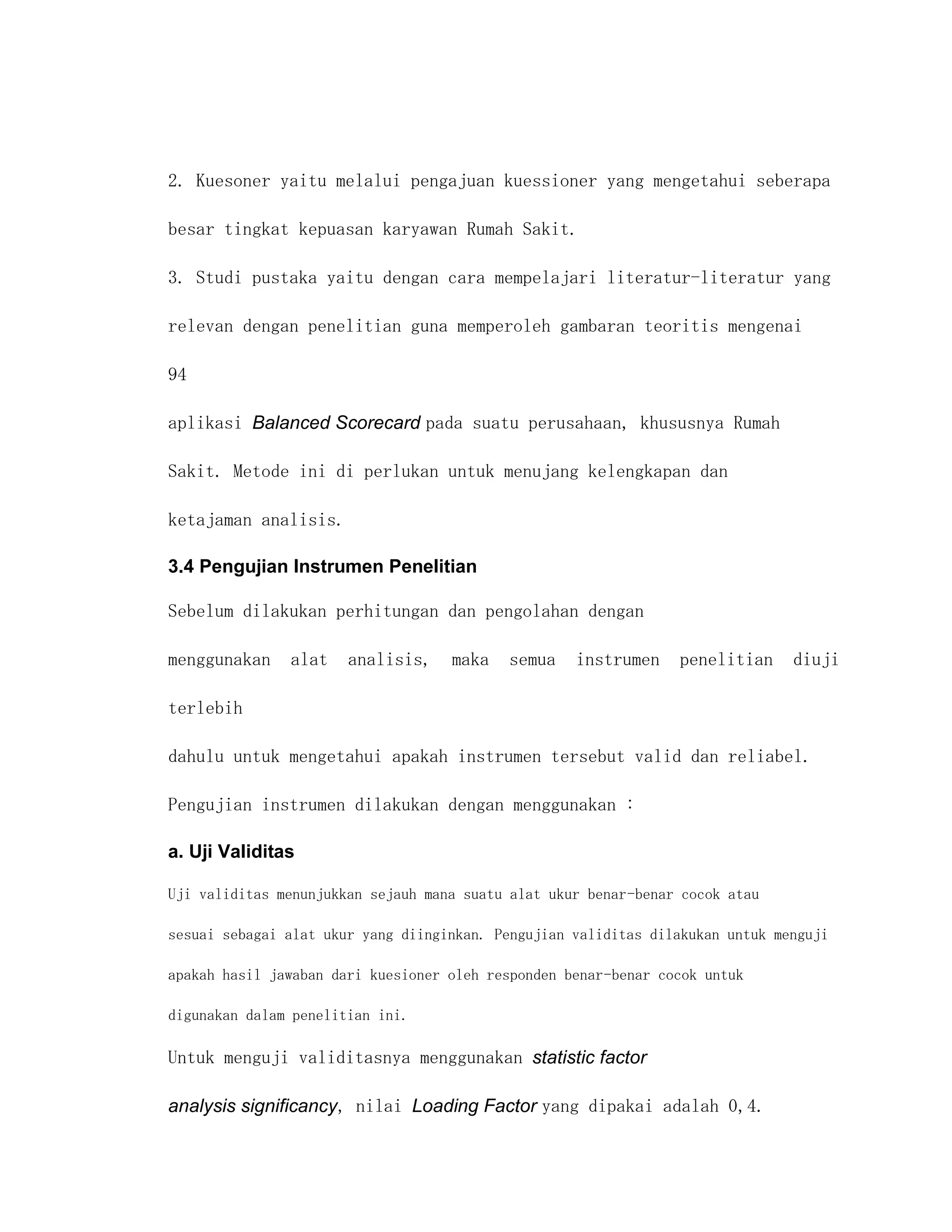 2. Kuesoner yaitu melalui pengajuan kuessioner yang mengetahui seberapa

besar tingkat kepuasan karyawan Rumah Sakit.

3. Studi pustaka yaitu dengan cara mempelajari literatur-literatur yang

relevan dengan penelitian guna memperoleh gambaran teoritis mengenai

94

aplikasi Balanced Scorecard pada suatu perusahaan, khususnya Rumah

Sakit. Metode ini di perlukan untuk menujang kelengkapan dan

ketajaman analisis.

3.4 Pengujian Instrumen Penelitian

Sebelum dilakukan perhitungan dan pengolahan dengan

menggunakan    alat    analisis,    maka   semua    instrumen    penelitian     diuji

terlebih

dahulu untuk mengetahui apakah instrumen tersebut valid dan reliabel.

Pengujian instrumen dilakukan dengan menggunakan :

a. Uji Validitas

Uji validitas menunjukkan sejauh mana suatu alat ukur benar-benar cocok atau

sesuai sebagai alat ukur yang diinginkan. Pengujian validitas dilakukan untuk menguji

apakah hasil jawaban dari kuesioner oleh responden benar-benar cocok untuk

digunakan dalam penelitian ini.

Untuk menguji validitasnya menggunakan statistic factor

analysis significancy, nilai Loading Factor yang dipakai adalah 0,4.
 