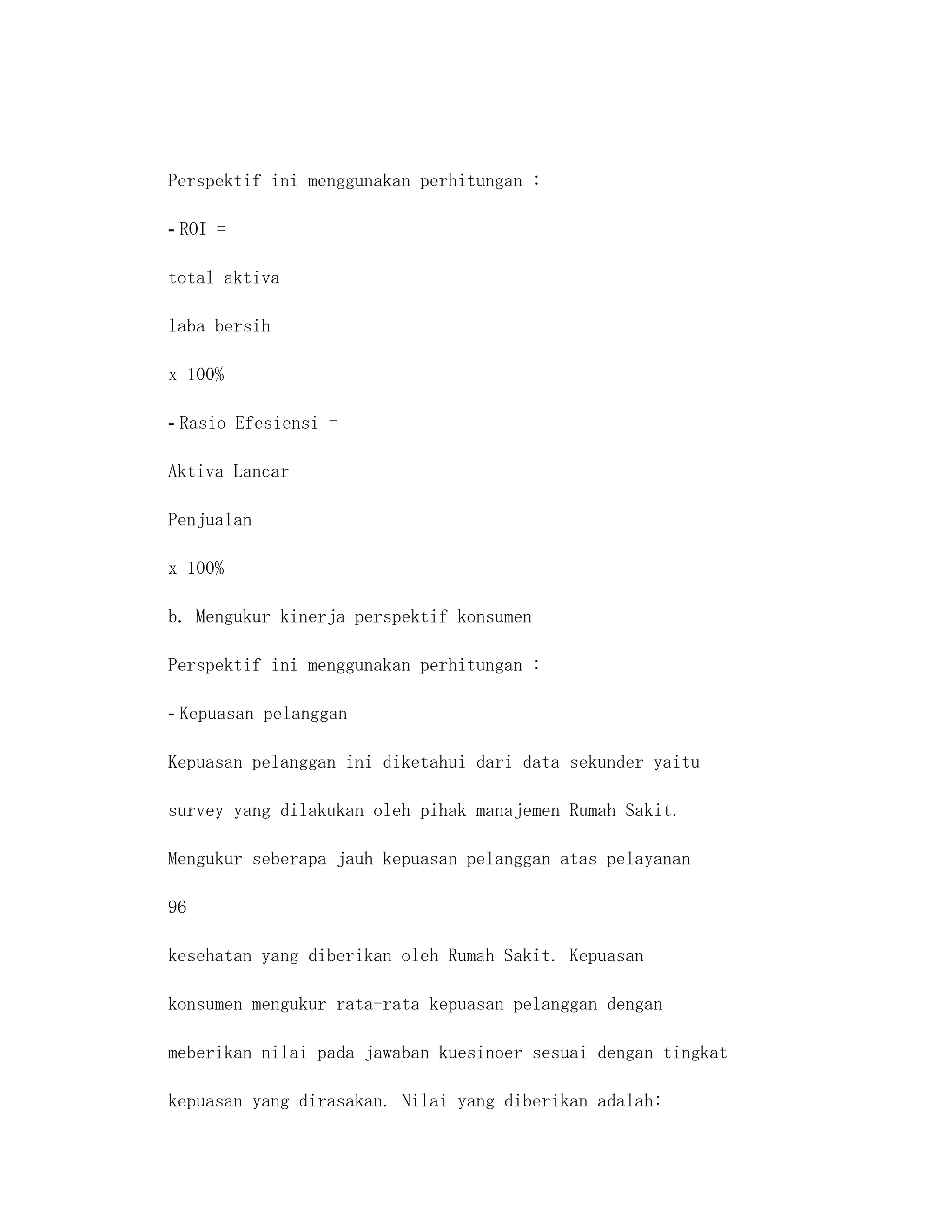 Perspektif ini menggunakan perhitungan :

- ROI =

total aktiva

laba bersih

x 100%

- Rasio Efesiensi =

Aktiva Lancar

Penjualan

x 100%

b. Mengukur kinerja perspektif konsumen

Perspektif ini menggunakan perhitungan :

- Kepuasan pelanggan

Kepuasan pelanggan ini diketahui dari data sekunder yaitu

survey yang dilakukan oleh pihak manajemen Rumah Sakit.

Mengukur seberapa jauh kepuasan pelanggan atas pelayanan

96

kesehatan yang diberikan oleh Rumah Sakit. Kepuasan

konsumen mengukur rata-rata kepuasan pelanggan dengan

meberikan nilai pada jawaban kuesinoer sesuai dengan tingkat

kepuasan yang dirasakan. Nilai yang diberikan adalah:
 