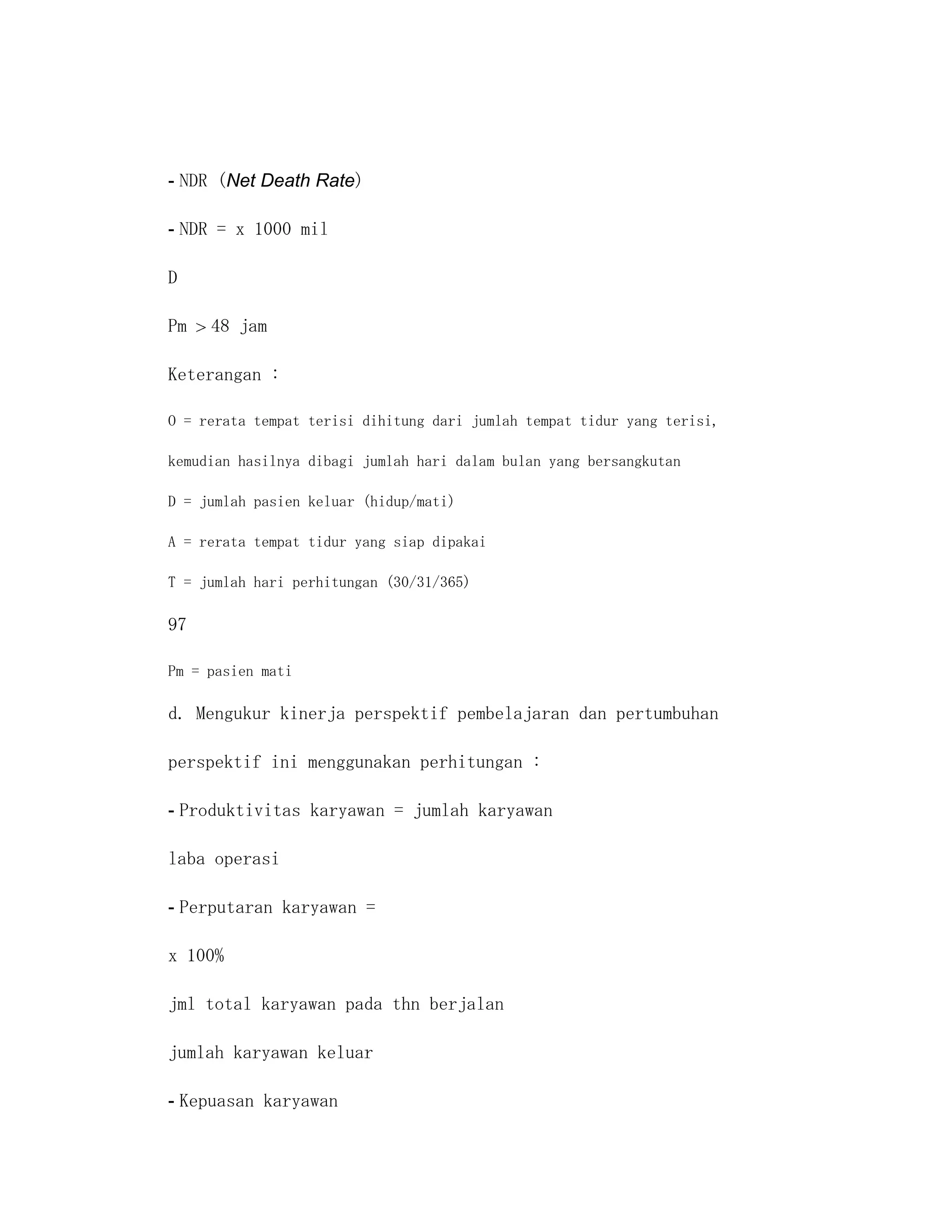 - NDR (Net Death Rate)

- NDR = x 1000 mil

D

Pm   48 jam

Keterangan :

O = rerata tempat terisi dihitung dari jumlah tempat tidur yang terisi,

kemudian hasilnya dibagi jumlah hari dalam bulan yang bersangkutan

D = jumlah pasien keluar (hidup/mati)

A = rerata tempat tidur yang siap dipakai

T = jumlah hari perhitungan (30/31/365)

97

Pm = pasien mati

d. Mengukur kinerja perspektif pembelajaran dan pertumbuhan

perspektif ini menggunakan perhitungan :

- Produktivitas karyawan = jumlah karyawan

laba operasi

- Perputaran karyawan =

x 100%

jml total karyawan pada thn berjalan

jumlah karyawan keluar

- Kepuasan karyawan
 