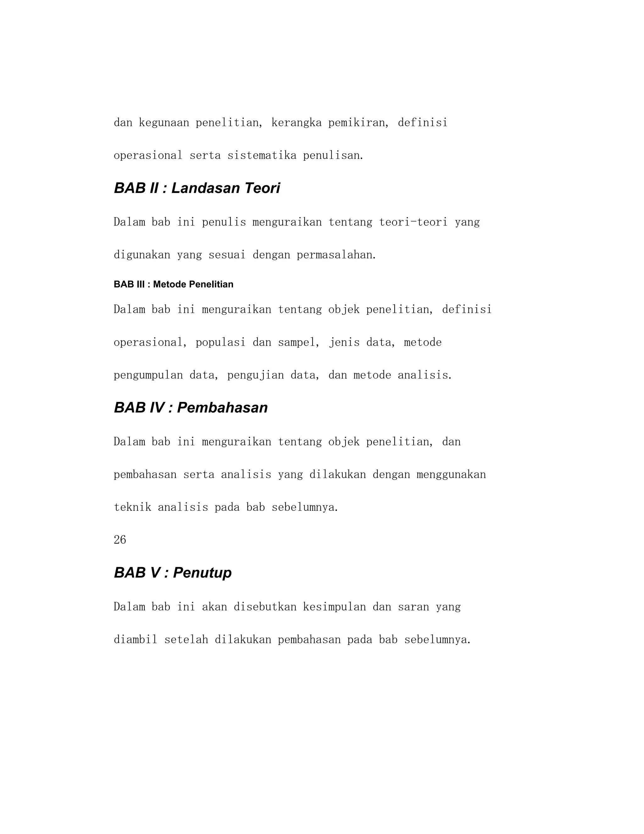 dan kegunaan penelitian, kerangka pemikiran, definisi

operasional serta sistematika penulisan.

BAB II : Landasan Teori

Dalam bab ini penulis menguraikan tentang teori-teori yang

digunakan yang sesuai dengan permasalahan.

BAB III : Metode Penelitian

Dalam bab ini menguraikan tentang objek penelitian, definisi

operasional, populasi dan sampel, jenis data, metode

pengumpulan data, pengujian data, dan metode analisis.

BAB IV : Pembahasan

Dalam bab ini menguraikan tentang objek penelitian, dan

pembahasan serta analisis yang dilakukan dengan menggunakan

teknik analisis pada bab sebelumnya.

26

BAB V : Penutup

Dalam bab ini akan disebutkan kesimpulan dan saran yang

diambil setelah dilakukan pembahasan pada bab sebelumnya.
 