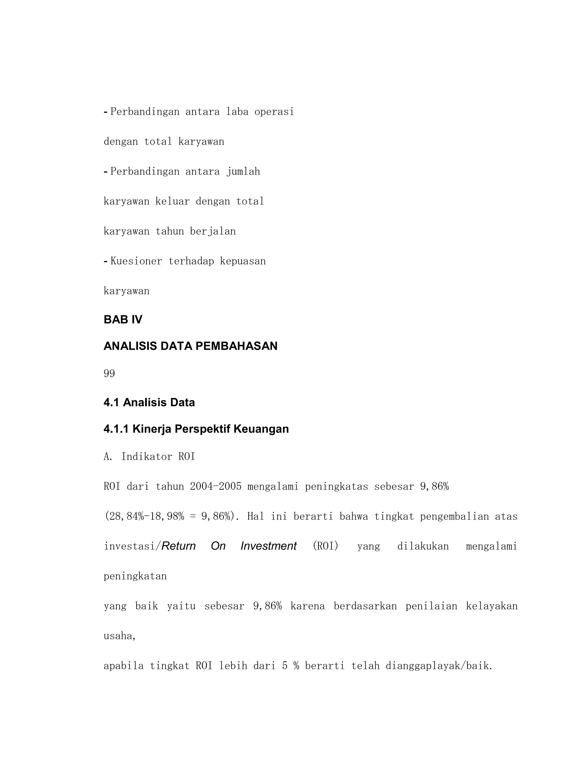 - Perbandingan antara laba operasi

dengan total karyawan

- Perbandingan antara jumlah

karyawan keluar dengan total

karyawan tahun berjalan

- Kuesioner terhadap kepuasan

karyawan

BAB IV

ANALISIS DATA PEMBAHASAN

99

4.1 Analisis Data

4.1.1 Kinerja Perspektif Keuangan

A. Indikator ROI

ROI dari tahun 2004-2005 mengalami peningkatas sebesar 9,86%

(28,84%-18,98% = 9,86%). Hal ini berarti bahwa tingkat pengembalian atas

investasi/Return    On    Investment   (ROI)   yang   dilakukan   mengalami

peningkatan

yang baik yaitu sebesar 9,86% karena berdasarkan penilaian kelayakan

usaha,

apabila tingkat ROI lebih dari 5 % berarti telah dianggaplayak/baik.
 