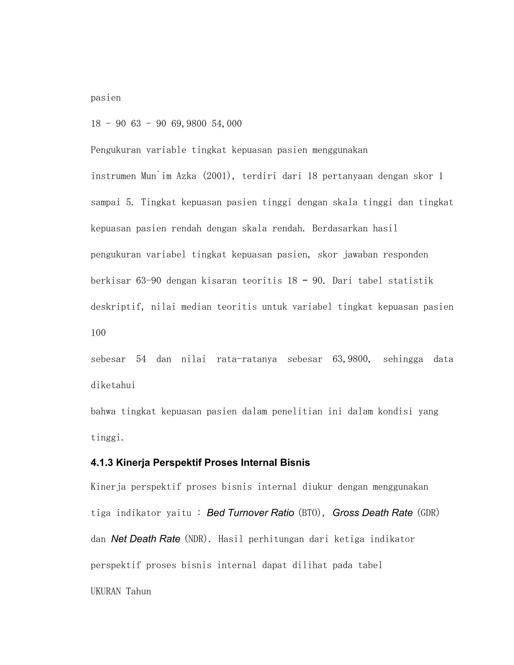 pasien

18 - 90 63 - 90 69,9800 54,000

Pengukuran variable tingkat kepuasan pasien menggunakan

instrumen Mun`im Azka (2001), terdiri dari 18 pertanyaan dengan skor 1

sampai 5. Tingkat kepuasan pasien tinggi dengan skala tinggi dan tingkat

kepuasan pasien rendah dengan skala rendah. Berdasarkan hasil

pengukuran variabel tingkat kepuasan pasien, skor jawaban responden

berkisar 63-90 dengan kisaran teoritis 18 – 90. Dari tabel statistik

deskriptif, nilai median teoritis untuk variabel tingkat kepuasan pasien

100

sebesar 54 dan nilai rata-ratanya sebesar 63,9800, sehingga data

diketahui

bahwa tingkat kepuasan pasien dalam penelitian ini dalam kondisi yang

tinggi.

4.1.3 Kinerja Perspektif Proses Internal Bisnis

Kinerja perspektif proses bisnis internal diukur dengan menggunakan

tiga indikator yaitu : Bed Turnover Ratio (BTO), Gross Death Rate (GDR)

dan Net Death Rate (NDR). Hasil perhitungan dari ketiga indikator

perspektif proses bisnis internal dapat dilihat pada tabel

UKURAN Tahun
 