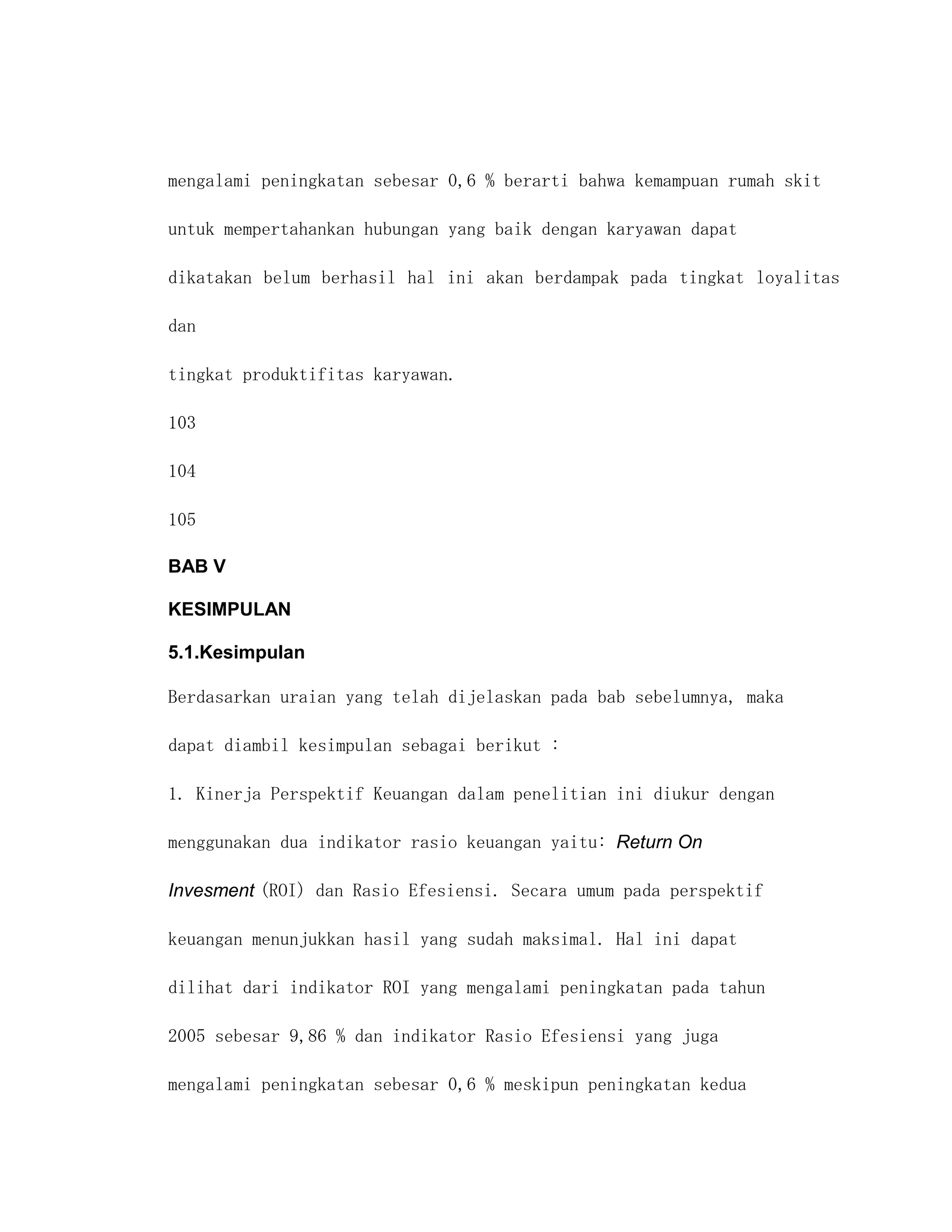 mengalami peningkatan sebesar 0,6 % berarti bahwa kemampuan rumah skit

untuk mempertahankan hubungan yang baik dengan karyawan dapat

dikatakan belum berhasil hal ini akan berdampak pada tingkat loyalitas

dan

tingkat produktifitas karyawan.

103

104

105

BAB V

KESIMPULAN

5.1.Kesimpulan

Berdasarkan uraian yang telah dijelaskan pada bab sebelumnya, maka

dapat diambil kesimpulan sebagai berikut :

1. Kinerja Perspektif Keuangan dalam penelitian ini diukur dengan

menggunakan dua indikator rasio keuangan yaitu: Return On

Invesment (ROI) dan Rasio Efesiensi. Secara umum pada perspektif

keuangan menunjukkan hasil yang sudah maksimal. Hal ini dapat

dilihat dari indikator ROI yang mengalami peningkatan pada tahun

2005 sebesar 9,86 % dan indikator Rasio Efesiensi yang juga

mengalami peningkatan sebesar 0,6 % meskipun peningkatan kedua
 
