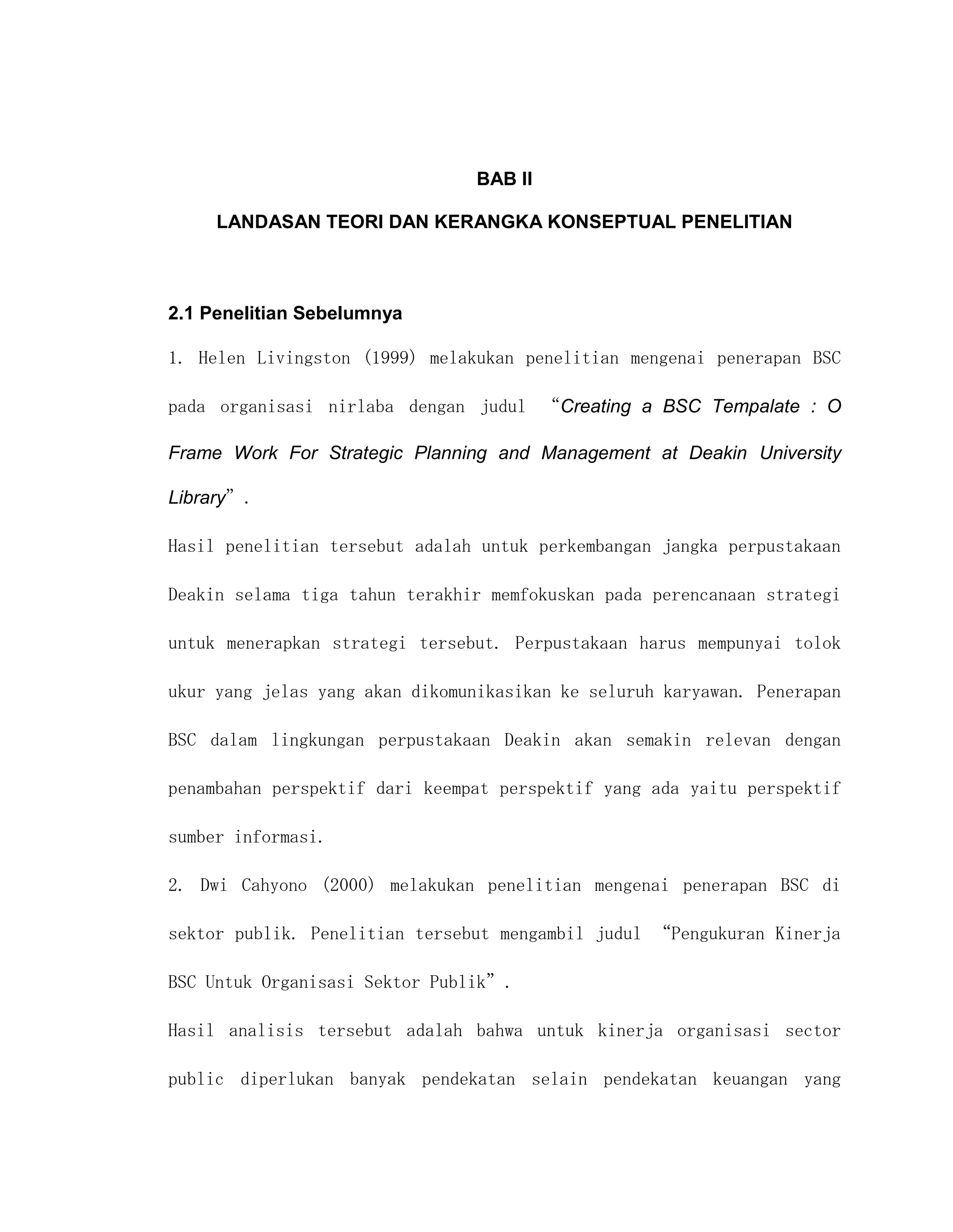 BAB II

     LANDASAN TEORI DAN KERANGKA KONSEPTUAL PENELITIAN



2.1 Penelitian Sebelumnya

1. Helen Livingston (1999) melakukan penelitian mengenai penerapan BSC

pada organisasi nirlaba dengan judul “Creating a BSC Tempalate : O

Frame Work For Strategic Planning and Management at Deakin University

Library”.

Hasil penelitian tersebut adalah untuk perkembangan jangka perpustakaan

Deakin selama tiga tahun terakhir memfokuskan pada perencanaan strategi

untuk menerapkan strategi tersebut. Perpustakaan harus mempunyai tolok

ukur yang jelas yang akan dikomunikasikan ke seluruh karyawan. Penerapan

BSC dalam lingkungan perpustakaan Deakin akan semakin relevan dengan

penambahan perspektif dari keempat perspektif yang ada yaitu perspektif

sumber informasi.

2. Dwi Cahyono (2000) melakukan penelitian mengenai penerapan BSC di

sektor publik. Penelitian tersebut mengambil judul “Pengukuran Kinerja

BSC Untuk Organisasi Sektor Publik”.

Hasil analisis tersebut adalah bahwa untuk kinerja organisasi sector

public diperlukan banyak pendekatan selain pendekatan keuangan yang
 