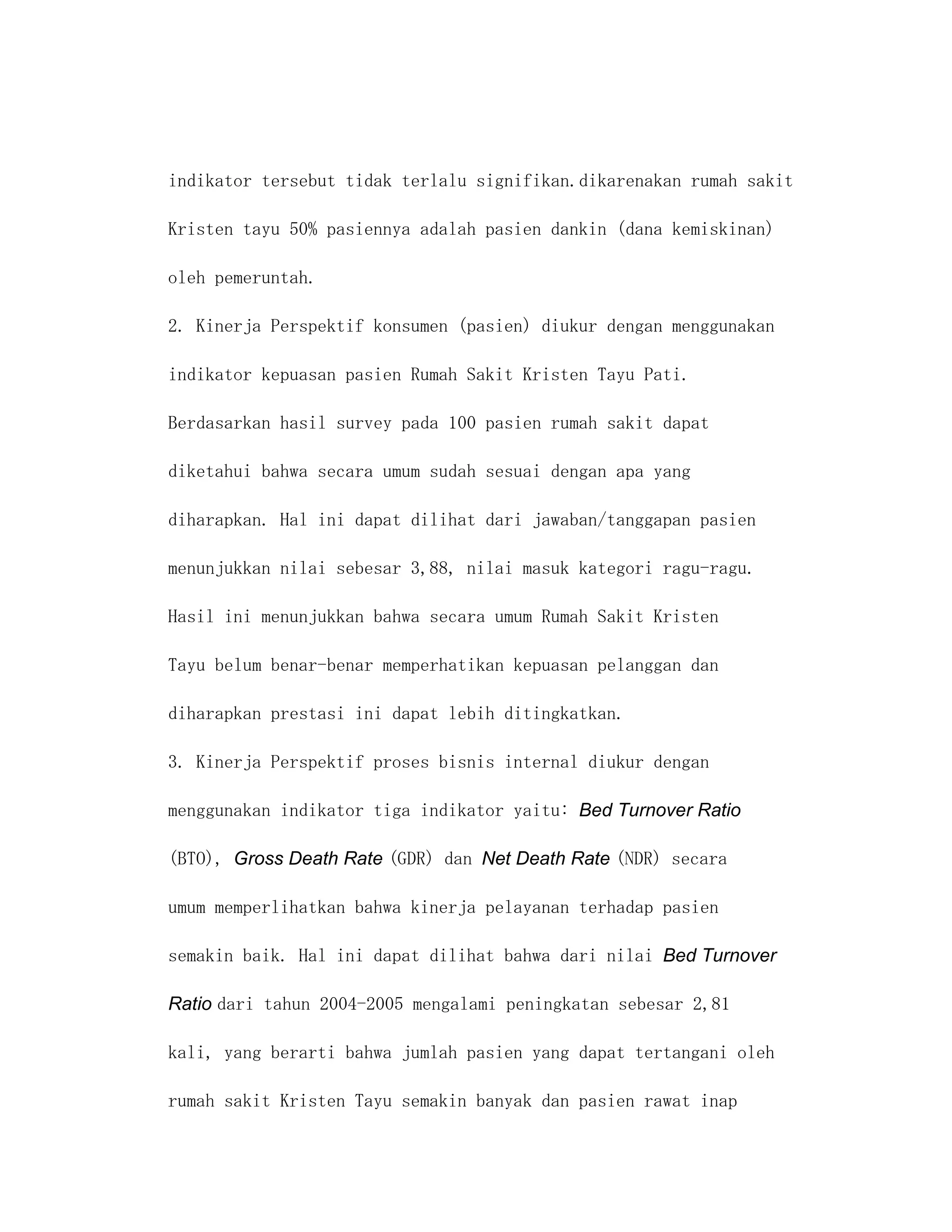 indikator tersebut tidak terlalu signifikan.dikarenakan rumah sakit

Kristen tayu 50% pasiennya adalah pasien dankin (dana kemiskinan)

oleh pemeruntah.

2. Kinerja Perspektif konsumen (pasien) diukur dengan menggunakan

indikator kepuasan pasien Rumah Sakit Kristen Tayu Pati.

Berdasarkan hasil survey pada 100 pasien rumah sakit dapat

diketahui bahwa secara umum sudah sesuai dengan apa yang

diharapkan. Hal ini dapat dilihat dari jawaban/tanggapan pasien

menunjukkan nilai sebesar 3,88, nilai masuk kategori ragu-ragu.

Hasil ini menunjukkan bahwa secara umum Rumah Sakit Kristen

Tayu belum benar-benar memperhatikan kepuasan pelanggan dan

diharapkan prestasi ini dapat lebih ditingkatkan.

3. Kinerja Perspektif proses bisnis internal diukur dengan

menggunakan indikator tiga indikator yaitu: Bed Turnover Ratio

(BTO), Gross Death Rate (GDR) dan Net Death Rate (NDR) secara

umum memperlihatkan bahwa kinerja pelayanan terhadap pasien

semakin baik. Hal ini dapat dilihat bahwa dari nilai Bed Turnover

Ratio dari tahun 2004-2005 mengalami peningkatan sebesar 2,81

kali, yang berarti bahwa jumlah pasien yang dapat tertangani oleh

rumah sakit Kristen Tayu semakin banyak dan pasien rawat inap
 
