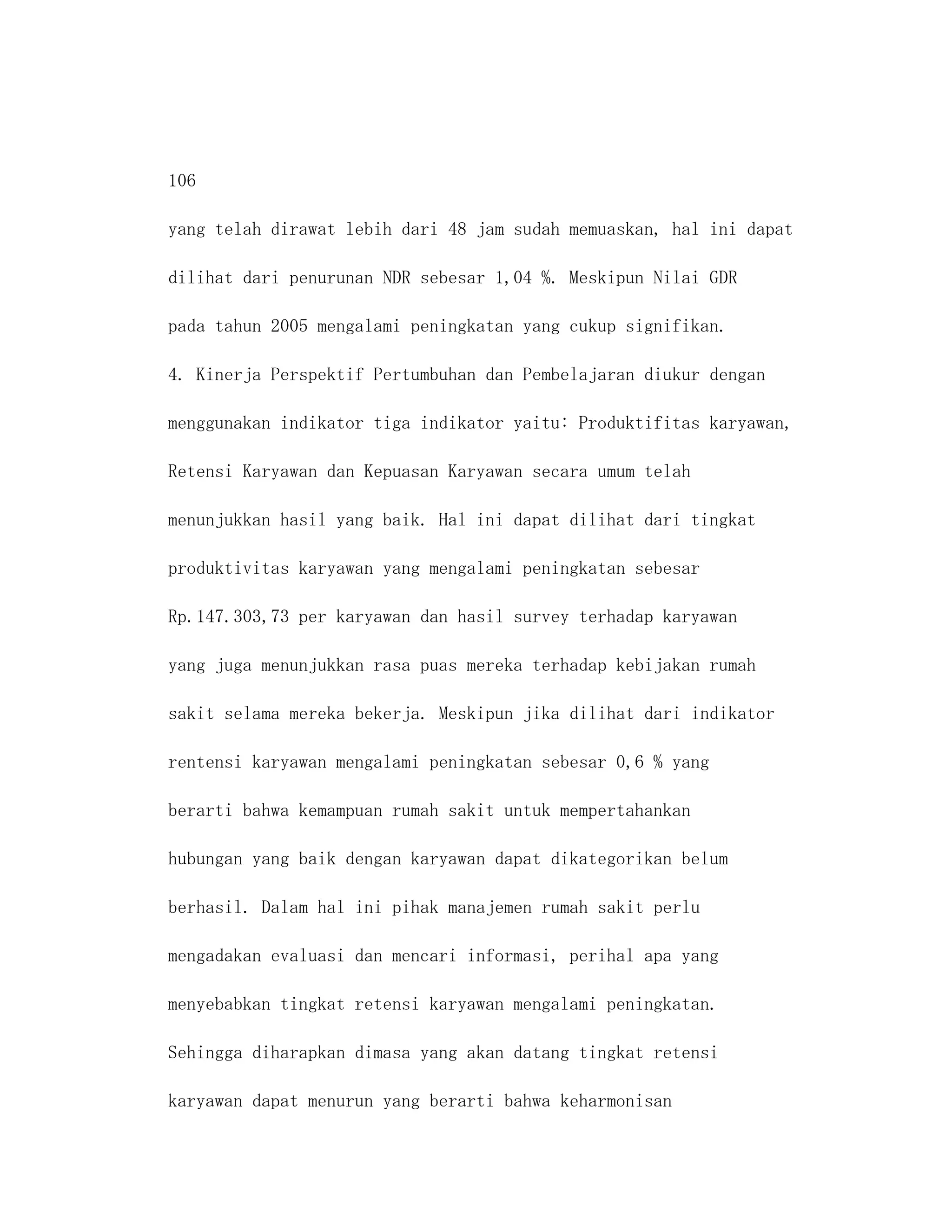 106

yang telah dirawat lebih dari 48 jam sudah memuaskan, hal ini dapat

dilihat dari penurunan NDR sebesar 1,04 %. Meskipun Nilai GDR

pada tahun 2005 mengalami peningkatan yang cukup signifikan.

4. Kinerja Perspektif Pertumbuhan dan Pembelajaran diukur dengan

menggunakan indikator tiga indikator yaitu: Produktifitas karyawan,

Retensi Karyawan dan Kepuasan Karyawan secara umum telah

menunjukkan hasil yang baik. Hal ini dapat dilihat dari tingkat

produktivitas karyawan yang mengalami peningkatan sebesar

Rp.147.303,73 per karyawan dan hasil survey terhadap karyawan

yang juga menunjukkan rasa puas mereka terhadap kebijakan rumah

sakit selama mereka bekerja. Meskipun jika dilihat dari indikator

rentensi karyawan mengalami peningkatan sebesar 0,6 % yang

berarti bahwa kemampuan rumah sakit untuk mempertahankan

hubungan yang baik dengan karyawan dapat dikategorikan belum

berhasil. Dalam hal ini pihak manajemen rumah sakit perlu

mengadakan evaluasi dan mencari informasi, perihal apa yang

menyebabkan tingkat retensi karyawan mengalami peningkatan.

Sehingga diharapkan dimasa yang akan datang tingkat retensi

karyawan dapat menurun yang berarti bahwa keharmonisan
 