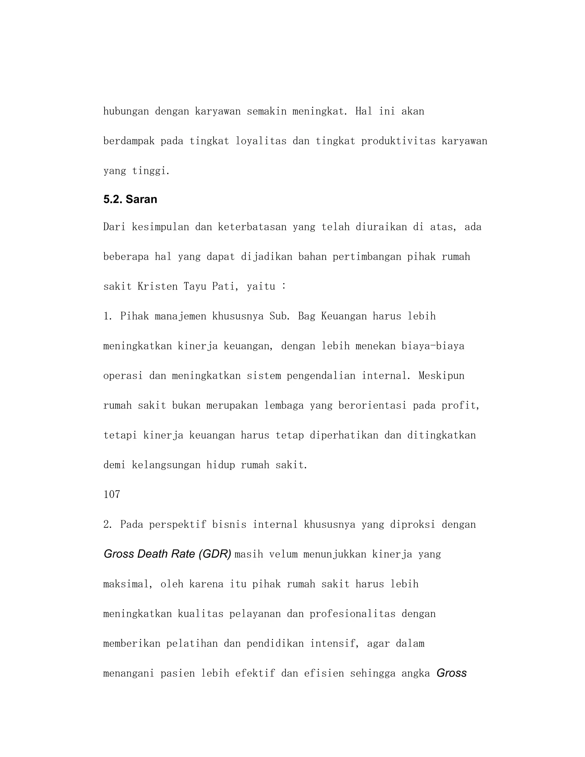 hubungan dengan karyawan semakin meningkat. Hal ini akan

berdampak pada tingkat loyalitas dan tingkat produktivitas karyawan

yang tinggi.

5.2. Saran

Dari kesimpulan dan keterbatasan yang telah diuraikan di atas, ada

beberapa hal yang dapat dijadikan bahan pertimbangan pihak rumah

sakit Kristen Tayu Pati, yaitu :

1. Pihak manajemen khususnya Sub. Bag Keuangan harus lebih

meningkatkan kinerja keuangan, dengan lebih menekan biaya-biaya

operasi dan meningkatkan sistem pengendalian internal. Meskipun

rumah sakit bukan merupakan lembaga yang berorientasi pada profit,

tetapi kinerja keuangan harus tetap diperhatikan dan ditingkatkan

demi kelangsungan hidup rumah sakit.

107

2. Pada perspektif bisnis internal khususnya yang diproksi dengan

Gross Death Rate (GDR) masih velum menunjukkan kinerja yang

maksimal, oleh karena itu pihak rumah sakit harus lebih

meningkatkan kualitas pelayanan dan profesionalitas dengan

memberikan pelatihan dan pendidikan intensif, agar dalam

menangani pasien lebih efektif dan efisien sehingga angka Gross
 